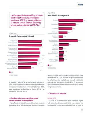 11




                                                                            [ Figura 156 ]
            La búsqueda de información y el correo                          Aplicaciones de uso general
            electrónico tienen una penetración
            próxima al 100%, y son seguidas por                                        Oﬁmática                                                      98%

            la relación con los clientes (92,1%) y
                                                                                   Contabilidad                                    67,5%
            las operaciones bancarias (88,7%)
                                                                                      Facturación                          54,3%


                                                                                    Gestión con                  35,1%
         [ Figura 155 ]                                                     entidades bancarias

         Usos más frecuentes de Internet                                              Gestión de       16,6%
                                                                                        compras

          Enviar y recibir                                                   Certiﬁcado digital/                                       76,8%
       correo electrónico                                                     ﬁrma electrónica
                                                                                         Gestión                   39,7%
      Buscar información                                                               de calidad
       Relacionarme con                                                               Facturación     14,6%
        mis proveedores                                                               electrónica
                                                                                    Gestión de           20,5%
      Relacionarme con
             mis clientes                                                    Recursos Humanos
                                                                    97,4%
    Realizar operaciones                                                                                17,2%
               bancarias                                                                     ERP
                                                                    98 %                                 19,2%
       Realizar gestiones                                 80,8%               Gestión y relación
    con la Administración                                                      de clientes CRM
                                                              88,1%
Actividades/Aplicaciones                                 78,1%
    especíﬁcas del sector                                                      2011
             Buscar y/o                                           92,1%
                                               54,3%
    seleccionar personal                                                      Fuente: Fundetec
                                                             88,7%
            2011

           Fuente: Fundetec                                                 penetración del 98%, el certiﬁcado/ﬁrma digital del 76,8% y
                                                                            la contabilidad del 67,5%, del resto de aplicaciones tan sólo
                                                                            las de facturación son empleadas por más de la mitad de las
         la búsqueda y selección de personal el menos utilizado, por        empresas, con una penetración del 54,3%. El resto de las
         un 54,3% de las empresas. La búsqueda de información y el          aplicaciones tienen penetraciones reducidas, con un amplio
         correo electrónico tienen una penetración próxima al 100%,         margen de crecimiento.
         y son seguidas por la relación con los clientes (92,1%) y las
         operaciones bancarias (88,7%).
                                                                                Presencia en Internet

            Implantación y uso de aplicaciones                              PÁGINA WEB
         informáticas de ámbito general                                       El 92,8% de las empresas del sector cuenta con página
           Las aplicaciones de carácter general tienen una presencia        web corporativa. La presentación de la empresa es el uso
         dispar en el sector. Así, mientras que la oﬁmática tiene una       más extendido, con una penetración del 92,1%. Le siguen el

                                                                                                                                               143
 