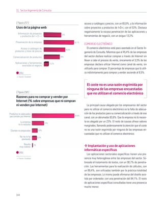 11. Sector Ingeniería de Consulta



       [ Figura 157 ]                                                         acceso a catálogos y precios, con un 65,6%, y la información
       Usos de la página web                                                  sobre proyectos y productos de I+D+i, con el 53%. Destaca
                                                                              negativamente la escasa penetración de las aplicaciones y
         Información de proyectos                       53%
            y productos de I + D + i                                          herramientas de negocio, con un exiguo 13,2%.

       Presentación de la empresa                                     92,1%
                                                                              COMERCIO ELECTRÓNICO
           Acceso a catálogos de                                                 El comercio electrónico está poco asentado en el Sector In-
                                                              65,6%
      productos y listas de precios                                           geniería de Consulta. Mientras que el 45,4% de las empresas
    Comercialización de productos                      49%                    del sector declara realizar compras a través de Internet sin
                                                                              llevar a cabo el proceso de venta, únicamente el 3,3% de las
      Aplicaciones y herramientas              13,2%
             asociadas al negocio                                             empresas declara utilizar Internet como canal de venta, sin
                                                                              utilizarlo para comprar. El porcentaje de empresas que lo utili-
           2011                                                               za indistintamente para comprar y vender asciende al 8,5%.
          Fuente: Fundetec



                                                                                El coste no es una razón esgrimida por
                                                                                ninguna de las empresas encuestadas
       [ Figura 158 ]
                                                                                que no utilizan el comercio electrónico
       Razones para no comprar y vender por
       Internet (% sobre empresas que ni compran
       ni venden por Internet)                                                   La principal causa alegada por los empresarios del sector
                                                                              para no utilizar el comercio electrónico es la falta de adecua-
Productos no adecuados                                                        ción de los productos para su comercialización a través de ese
para vender por Internet                                              83,6%
                                                                              canal, con un abrumador 83,6%. Que la empresa no lo necesi-
            La empresa                   23%
                                                                              ta es alegado por un 23%. El resto de causas ofrece valores
          no lo necesita                                                      marginales, llamando poderosamente la atención que el coste
 Clientes no preparados           9,8%                                        no es una razón esgrimida por ninguna de las empresas en-
                                                                              cuestadas que no utilizan el comercio electrónico.
             No me lo he          8,2%
              planteado

               Resulta       0%
           muy costoso                                                           Implantación y uso de aplicaciones
                                                                              informáticas específicas
           2011
                                                                                 Las aplicaciones sectoriales especíﬁcas tienen una pre-
          Fuente: Fundetec                                                    sencia muy heterogénea entre las empresas del sector. So-
                                                                              bresale el tratamiento de textos, con un 90,7% de penetra-
                                                                              ción. Las herramientas para la realización de cálculos, con
                                                                              un 89,4%, son utilizadas también por la práctica totalidad
                                                                              de las empresas. Lo mismo puede aﬁrmarse del diseño asis-
                                                                              tido por ordenador, con una penetración del 84,1%. El resto
                                                                              de aplicaciones especíﬁcas consultadas tiene una presencia
                                                                              mucho menor.

       144
 