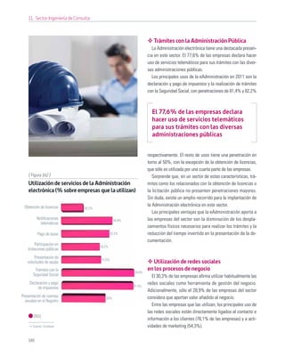 11. Sector Ingeniería de Consulta



                                                                       Trámites con la Administración Pública
                                                                       La Administración electrónica tiene una destacada presen-
                                                                    cia en este sector. El 77,6% de las empresas declara hacer
                                                                    uso de servicios telemáticos para sus trámites con las diver-
                                                                    sas administraciones públicas.
                                                                       Los principales usos de la eAdministración en 2011 son la
                                                                    declaración y pago de impuestos y la realización de trámites
                                                                    con la Seguridad Social, con penetraciones de 81,4% y 82,2%



                                                                      El 77,6% de las empresas declara
                                                                      hacer uso de servicios telemáticos
                                                                      para sus trámites con las diversas
                                                                      administraciones públicas


                                                                    respectivamente. El resto de usos tiene una penetración en
                                                                    torno al 50%, con la excepción de la obtención de licencias,
                                                                    que sólo es utilizada por una cuarta parte de las empresas.
    [ Figura 162 ]                                                     Sorprende que, en un sector de estas características, trá-
    Utilización de servicios de la Administración                   mites como los relacionados con la obtención de licencias o
    electrónica (% sobre empresas que la utilizan)                  la licitación pública no presenten penetraciones mayores.
                                                                    Sin duda, existe un amplio recorrido para la implantación de
 Obtención de licencias                                             la Administración electrónica en este sector.
                                  82,2%
                                                                       Las principales ventajas que la eAdministración aporta a
          Notiﬁcaciones                             44,9%           las empresas del sector son la disminución de los despla-
            telemáticas
                                                                    zamientos físicos necesarios para realizar los trámites y la
          Pago de tasas                           43,2%             reducción del tiempo invertido en la presentación de la do-
                                                                    cumentación.
          Participación en                54,2%
    licitaciones públicas
        Presentación de                   57,6%
   solicitudes de ayuda                                                Utilización de redes sociales
        Trámites con la                                     24,6%
                                                                    en los procesos de negocio
       Seguridad Social                                                El 30,3% de las empresas aﬁrma utilizar habitualmente las
     Declaración y pago                                             redes sociales como herramienta de gestión del negocio.
                                                            81,4%
          de impuestos
                                                                    Adicionalmente, sólo el 28,9% de las empresas del sector
Presentación de cuentas                      50%                    considera que aportan valor añadido al negocio.
  anuales en el Registro
                                                                       Entre las empresas que las utilizan, los principales uso de
                                                                    las redes sociales están directamente ligados al contacto e
        2011
                                                                    información a los clientes (76,1% de las empresas) y a acti-
       Fuente: Fundetec                                             vidades de marketing (54,3%).

    146
 