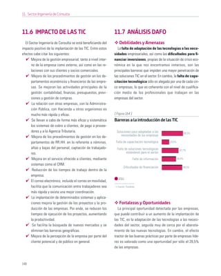 11. Sector Ingeniería de Consulta



11.6 IMPACTO DE LAS TIC                                         11.7 ANÁLISIS DAFO
  El Sector Ingeniería de Consulta se está beneﬁciando del         Debilidades y Amenazas
impacto positivo de la implantación de las TIC. Entre estos        La falta de adaptación de las tecnologías a las nece-
efectos cabe citar los siguientes:                              sidades empresariales, así como las diﬁcultades para ﬁ-
      Mejora de la gestión empresarial, tanto a nivel inter-    nanciar inversiones, propias de la situación de crisis eco-
      no de la empresa como externo, así como en las re-        nómica en la que nos encontramos inmersos, son las
      laciones con sus clientes y socios comerciales.           principales barreras que impiden una mayor penetración de
      Mejora de los procedimientos de gestión en los de-        las soluciones TIC en el sector. En cambio, la falta de capa-
      partamentos económicos y ﬁnancieros de las empre-         citación tecnológica sólo es alegada por una de cada cin-
      sas. Se mejoran las actividades principales de la         co empresas, lo que es coherente con el nivel de cualiﬁca-
      gestión: contabilidad, ﬁnanzas, presupuestos, previ-      ción medio de los profesionales que trabajan en las
      siones y gestión de compras.                              empresas del sector.
       La relación con otras empresas, con la Administra-
      ción Pública, con Hacienda u otros organismos es
      mucho más rápida y eﬁcaz.                                 [ Figura 164 ]
      Se llevan a cabo de forma más eﬁcaz y sistemática         Barreras a la introducción de las TIC
      los sistemas de cobro a clientes, de pago a provee-
      dores y a la Agencia Tributaria.                           Soluciones poco adaptadas a las                        60,3%
      Mejora de los procedimientos de gestión en los de-            necesidades de las empresas

      partamentos de RR.HH. en lo referente a nóminas,           Falta de capacitación tecnológica      20,5%

      altas y bajas del personal, captación de trabajado-         Falta de soluciones tecnológicas                47,7%
      res.                                                               estándares para el sector
      Mejora en el servicio ofrecido a clientes, mediante                        Falta de información           40,4%

      sistemas como el CRM.
                                                                       Diﬁcultades de ﬁnanciación                   58,3%
       Reducción de los tiempos de trabajo dentro de la
      empresa.
                                                                   2011
      El correo electrónico, incluido el correo en movilidad,
      facilita que la comunicación entre trabajadores sea         Fuente: Fundetec

      más rápida y exista una mejor coordinación.
      La implantación de determinados sistemas y aplica-
      ciones mejora la gestión de los proyectos y la pro-          Fortalezas y Oportunidades
      ducción de las empresas. Por ende, se reducen los            La principal oportunidad detectada por las empresas,
      tiempos de ejecución de los proyectos, aumentando         que puede contribuir a un aumento de la implantación de
      la productividad.                                         las TIC, es la adaptación de las tecnologías a las necesi-
       Se facilita la búsqueda de nuevos mercados y se          dades del sector, seguida muy de cerca por el abarata-
      eliminan las barreras geográﬁcas.                         miento de las nuevas tecnologías. En cambio, el efecto
      Mejora de la percepción de la empresa por parte del       tractor de las buenas prácticas por parte de empresas líde-
      cliente potencial y de público en general.                res es valorado como una oportunidad por sólo el 28,5%
                                                                de las empresas.



148
 