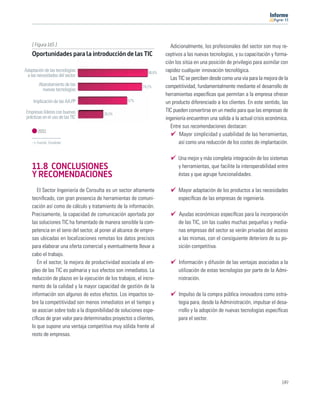 11




    [ Figura 165 ]                                                        Adicionalmente, los profesionales del sector son muy re-
    Oportunidades para la introducción de las TIC                      ceptivos a las nuevas tecnologías, y su capacitación y forma-
                                                                       ción los sitúa en una posición de privilegio para asimilar con
Adaptación de las tecnologías                                  80,8%
                                                                       rapidez cualquier innovación tecnológica.
 a las necesidades del sector
                                                                          Las TIC se perciben desde como una vía para la mejora de la
        Abaratamiento de las                                74,2%      competitividad, fundamentalmente mediante el desarrollo de
          nuevas tecnologías
                                                                       herramientas especíﬁcas que permitan a la empresa ofrecer
     Implicación de las AA.PP                       57%                un producto diferenciado a los clientes. En este sentido, las
Empresas líderes con buenas                                            TIC pueden convertirse en un medio para que las empresas de
                                        28,5%
prácticas en el uso de las TIC                                         ingeniería encuentren una salida a la actual crisis económica.
                                                                          Entre sus recomendaciones destacan:
       2011
                                                                              Mayor simplicidad y usabilidad de las herramientas,
      Fuente: Fundetec                                                        así como una reducción de los costes de implantación.

                                                                             Una mejor y más completa integración de los sistemas
    11.8 CONCLUSIONES                                                        y herramientas, que facilite la interoperabilidad entre
    Y RECOMENDACIONES                                                        éstas y que agrupe funcionalidades.

       El Sector Ingeniería de Consulta es un sector altamente               Mayor adaptación de los productos a las necesidades
    tecniﬁcado, con gran presencia de herramientas de comuni-                especíﬁcas de las empresas de ingeniería.
    cación así como de cálculo y tratamiento de la información.
    Precisamente, la capacidad de comunicación aportada por                  Ayudas económicas especíﬁcas para la incorporación
    las soluciones TIC ha fomentado de manera sensible la com-               de las TIC, sin las cuales muchas pequeñas y media-
    petencia en el seno del sector, al poner al alcance de empre-            nas empresas del sector se verán privadas del acceso
    sas ubicadas en localizaciones remotas los datos precisos                a las mismas, con el consiguiente deterioro de su po-
    para elaborar una oferta comercial y eventualmente llevar a              sición competitiva.
    cabo el trabajo.
       En el sector, la mejora de productividad asociada al em-              Información y difusión de las ventajas asociadas a la
    pleo de las TIC es palmaria y sus efectos son inmediatos. La             utilización de estas tecnologías por parte de la Admi-
    reducción de plazos en la ejecución de los trabajos, el incre-           nistración.
    mento de la calidad y la mayor capacidad de gestión de la
    información son algunos de estos efectos. Los impactos so-               Impulso de la compra pública innovadora como estra-
    bre la competitividad son menos inmediatos en el tiempo y                tegia para, desde la Administración, impulsar el desa-
    se asocian sobre todo a la disponibilidad de soluciones espe-            rrollo y la adopción de nuevas tecnologías especíﬁcas
    cíﬁcas de gran valor para determinados proyectos o clientes,             para el sector.
    lo que supone una ventaja competitiva muy sólida frente al
    resto de empresas.




                                                                                                                                 149
 