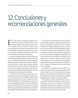 12. Conclusiones y recomendaciones generales




12. Conclusiones y
recomendaciones generales

       n el actual contexto, marcado por una profunda crisis          Por otra parte, tras una entusiasta fase inicial de adopción

E      económica que diﬁculta a las PYME el acceso a la ﬁ-
       nanciación necesaria para acometer cualquier inver-
sión, y especíﬁcamente en el área TIC, la idea de que las
                                                                   de herramientas tecnológicas, alentada por las políticas pú-
                                                                   blicas y por proveedores, asociaciones y resto de agentes
                                                                   sectoriales, los resultados obtenidos por ellas en algunos
nuevas tecnologías proporcionan a las empresas las mejoras         casos no han estado a la altura de las expectativas creadas.
en competitividad y productividad que precisan para compe-         Este fenómeno se explica fundamentalmente por la todavía
tir en sus negocios y ayudarles a afrontar dicha situación de      insuﬁciente capacitación TIC de empresarios y trabajadores,
crisis ha calado ya entre el empresariado español.                 por un lado, y por la falta de adaptación y personalización de
   Las sucesivas ediciones del presente informe ofrecen una        las herramientas TIC a las necesidades especíﬁcas de cada
inmejorable oportunidad para analizar la evolución de la adop-     sector, por otro. En todo caso, cabe mirar al futuro con opti-
ción, uso y valoración de las TIC por parte de las pequeñas y      mismo y esperar que, tras una cierta frustración y decepción,
medianas empresas. Del análisis de esta evolución cabe deri-       se lleve a cabo el ajuste entre prestaciones y expectativas, y
var dos conclusiones. En primer lugar, el impacto, agudizado       las TIC se integren deﬁnitivamente en los procesos de nego-
en este último año, de la crisis económica. En segundo lugar,      cio de las empresas.
el mayor nivel de maduración de los sectores ante la percep-          En un momento de austeridad y restricción, tanto en inver-
ción del uso de la tecnología como herramienta para aumentar       siones como en gastos, sólo si los empresarios aprecian clara-
la competitividad y productividad de las empresas.                 mente el impacto de las TIC en los resultados de su negocio
   La crisis económica ha provocado la desaparición de mu-         abordarán la inversión. Para que ello sea posible, los casos de
chas empresas de los sectores analizados, en algunos casos         éxito de empresas del sector y la rigurosidad en los resultados
con cifras tan elevadas como las 7.500 empresas del Sector         que pueden esperarse jugarán un papel muy importante.
Transporte que dejaron de existir sólo en el último trimestre de      El efecto tractor de la Administración Pública es muy dis-
2011. Esta modiﬁcación a la baja de la base de empresas, la        par en función de cada sector. En aquellos sectores que se
creciente diﬁcultad para ﬁnanciar inversiones y la existencia      ven obligados, por razón de su actividad, a interactuar fre-
de otras prioridades de gasto han supuesto un freno al avance      cuentemente con ella por medios telemáticos, el empleo de
de las TIC, que no obstante no ha hecho mella en la percepción     las TIC exhibe, lógicamente, penetraciones muy superiores a
de utilidad de estas tecnologías por parte de los empresarios.     las de aquellos sectores en los que esto no sucede.

150
 