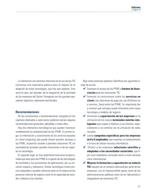 11




  La interacción con sectores intensivos en el uso de las TIC     Bajo estas premisas podemos identiﬁcar las siguientes lí-
constituye otra importante palanca para el impulso de la        neas de acción:
adopción de estas tecnologías, que hay que explotar. Este             Favorecer el acceso de las PYME a fuentes de ﬁnan-
sería el caso, por ejemplo, de la integración de la actividad         ciación para las inversiones TIC.
de las empresas del Sector Transporte con los grandes ope-            Fomentar el conocimiento sobre los servicios en
radores logísticos, altamente tecniﬁcados.                            cloud y las soluciones de pago por uso (Software as
                                                                      a services, Saas) entre las PYME. Es importante dar
                                                                      a conocer qué ventajas puede ofrecerles esta nueva
Recomendaciones                                                       tecnología y modelos de negocio.
   De las conclusiones y recomendaciones recogidas en los             Aumentar la capacitación de las empresas en la
capítulos dedicados a cada sector podemos extraer algunas             utilización de los nuevos terminales móviles inte-
recomendaciones generales, aplicables a todos ellos.                  ligentes para captar y ﬁdelizar a sus clientes, espe-
   Hay dos elementos tecnológicos que pueden favorecer                cialmente si se combina con la utilización de redes
notablemente la competitividad de las PYME. En primer lu-             sociales.
gar, la información y conocimiento de los servicios basados           Lanzar campañas especíﬁcas para las empresas
en cloud computing, que puede ofrecer grandes ventajas a              de 0 a 2 empleados, que muestran un estancamiento
las PYME, al permitir acceder a potentes soluciones TIC sin           a la hora de utilizar recursos informáticos.
necesidad de acometer grandes inversiones ni de ser exper-             Ofrecer a las empresas soluciones sencillas y
tos en tecnología.                                                    adaptadas a las necesidades sectoriales, que ﬁ-
   En segundo lugar, es muy importante mencionar la oportu-           jen unos estándares verticales tanto a nivel nacional
nidad que abre para las PYME la irrupción de las tecnologías          como internacional.
de movilidad y sus ecosistemas de aplicaciones, por su cre-           Mejorar la formación y capacitación en materia
ciente impacto y relevancia. Dichas tecnologías tienen pre-           TIC requiere de un esfuerzo adicional por parte de las
cios asequibles y pueden utilizarse tanto en la mejora de los         empresas, con el imprescindible apoyo tanto de las
procesos internos de negocio como en la capacidad de acce-            administraciones públicas como de los fabricantes e
der y ﬁdelizar a los clientes.                                        integradores de soluciones TIC.

                                                                                                                         151
 