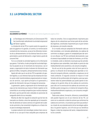 11




3.1 LA OPINIÓN DEL SECTOR




ALEJANDRO GUTIÉRREZ · Presidente del Centro Español de Logística (CEL)

       as Tecnologías de la Información y la Comunicación (TIC)     todos los tamaños. Esto es especialmente importante para

L      han transformado radicalmente la actividad empresarial
       del Sector Logístico.
   La introducción de las TIC en nuestro sector ha supuesto un
                                                                    algunos de los subsectores que forman parte de las activida-
                                                                    des logísticas, constituidos mayormente por un gran número
                                                                    de empresas y de tamaño reducido.
paso de gigante en la gestión, el control y la monitorización          En un mundo unido por autopistas de información cada vez
constante de las mercancías, ya sea en los diferentes momen-        más transitadas y con mercados globalizados, las cadenas de
tos de su almacenamiento o en las diversas fases de su trans-       suministro se alargan y ganan en complejidad para dar servi-
porte desde su punto de fabricación u origen hasta su punto de      cio con eﬁcacia. Las TIC han contribuido decisivamente a que
consumo ﬁnal.                                                       el comercio haya acabado con todas las fronteras y, en el futu-
   Ya no se entiende la actividad logística sin la información      ro inmediato, serán un elemento crucial para que las activida-
que genera. Y de hecho, el valor principal de la actividad logís-   des logísticas sean sostenibles, tanto desde un punto de vista
tica ha pasado de ser el movimiento de mercancías a ser el          medioambiental como económico y de consumo energético.
acopio y organización de todo el volumen de información que            He ahí uno de los dos grandes retos de futuro para la lo-
genera el tráﬁco, transporte y almacenamiento de las mismas.        gística: la utilización de la tecnología para apuntalar un sis-
   Aparte del valor que el uso de las TIC ha aportado a la ges-     tema de transporte eﬁciente, sostenible y respetuoso con el
tión logística, su uso intensivo hace que las empresas de nues-     medio ambiente. El segundo consiste en mejorar el nivel
tro sector estén transformándose progresivamente en empre-          formativo de los profesionales de la logística, para que apro-
sas de servicios, cuyo aporte principal es la generación y          vechen todas las potencialidades que puede aportar la tec-
gestión de información más que el trasiego de mercancías.           nología en la gestión eﬁcaz de las cadenas de suministro,
   La generación, aporte y organización de la información que       pues sólo con la construcción de cadenas de suministro sos-
viaja con las mercancías que mueve el Sector Logístico se ha        tenibles puede conseguirse un sistema de transporte eﬁcaz,
convertido en una ventaja competitiva para muchas empresas          medioambientalmente respetuoso y con consumos energéti-
del sector, que les permite estar colocadas en posiciones de        cos aquilatados.
vanguardia dentro de sus mercados.                                     Todos estos valores, formación, eﬁciencia y sostenibilidad,
   Muchas de ellas han seguido la evolución que les han ido         sólo pueden lograrse con el uso intensivo de las TIC, así
marcando sus clientes y otras han apostado por la innovación.       como con su extensión a todos los actores que conforman las
Han ido abriendo así nuevos caminos en la gestión de la cade-       cadenas de suministro, circunstancia que tiene que producir-
na de suministro y han convertido la logística en un factor cla-    se a través de una estandarización de las tecnologías aplica-
ve para la estrategia empresarial.                                  das a la gestión logística, con el ﬁn de que sus beneﬁcios
   La propia evolución de la tecnología conduce hacia una ex-       lleguen a todas las empresas del sector, independientemen-
tensión en su uso que la hace asequible para empresas de            te de su tamaño.

                                                                                                                                25
 
