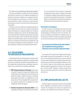 11




   En el informe se ha considerado este segundo tipo de logística.         tos, los movimientos de los operarios y maquinaria
   De manera simpliﬁcada, la cadena de valor de la logística               encargada de extraer, colocar y reponer la mercancía
de distribución comienza con la recepción de pedidos en el                 en el almacén, la gestión de la entrada de mercancía y
origen de la mercancía y ﬁnaliza con su entrega al cliente ﬁ-              la gestión de la expedición de productos. Su ﬁnalidad
nal. El transporte de la mercancía es uno de los principales               básica es la optimización del espacio de almacenaje y
procesos logísticos. Dada su relevancia a nivel económico,                 la eﬁciencia en los movimientos de la mercancía.
este proceso se trata en el informe de forma diferenciada en
otro capítulo.
   El proceso crítico en el ámbito de la operación logística es      Novedades tecnológicas
la concordancia del ﬂujo físico de mercancías (mercancías              El continuo avance en el despliegue de servicios de cloud
reales distribuidas por el operador logístico) con el ﬂujo de        computing para operadores logísticos ha sido la novedad
información recogido en los sistemas TIC del operador logís-         más destacada en el ámbito de las TIC en el año 2011. Aun-
tico (información sobre el estado y posición de las mercancías       que es una tendencia ya apuntada en el anterior informe, no
reales). Esta alineación entre el mundo físico (las mercancías       ha sido hasta el año 2011 cuando este modelo de prestación
reales) y el virtual (información sobre las mercancías almace-       de servicios ha comenzado a tener relevancia en el sector.
nada en los sistemas de información de la empresa) es vital
para asegurar la calidad de los procesos logísticos, así como
para incrementar la eﬁciencia en la prestación del servicio.           Los sistemas de información del ámbito
                                                                       de la logística están pasando a
                                                                       ofrecerse como servicios bajo demanda

3.4 SOLUCIONES
TECNOLÓGICAS RELEVANTES                                                Los sistemas TIC al servicio de la logística están migran-
                                                                     do al modelo de servicios de computación “en la nube”. En
   Las herramientas TIC más relevantes para el sector en 2011        2011 se ha conﬁrmado la tendencia por la cual los sistemas
continúan siendo aquellas que aseguran la concordancia del           de información del ámbito de la logística están pasando a
ﬂujo físico con el ﬂujo de información, proporcionando una vi-       ofrecerse como servicios bajo demanda, (Software as a Ser-
sión completa de la cadena de valor y permitiendo conocer, en        vice, SaaS) en lugar de como productos que adquiere el
tiempo real, la situación de las mercancías distribuidas.            operador logístico (equipamiento, licencias, etc.). Por ejem-
                                                                     plo, servicios de ERP integrales, software de gestión de
      ERP (Entreprise Resource Planning): proporcionan               ﬂotas, de control de las emisiones, de control y seguimiento
      una gestión integral de la organización logística, abar-       del stock, etc.
      cando tareas como la gestión de recursos humanos, la
      gestión de clientes, la gestión ﬁnanciera o la gestión
      de la cadena de suministro. La integración en un solo
      sistema de la información global de la empresa facili-         3.5 IMPLANTACIÓN DE LAS TIC
      ta su gestión y proporciona a los gestores una visión
      completa del estado del negocio.                                 El Sector Logístico se encuentra entre los más tecniﬁcados
                                                                     de los analizados en el presente informe. Los productos y
      Sistemas de gestión de almacenes (SGA): son los                servicios TIC contribuyen a la mejora en la gestión de los
      encargados de la gestión de la ubicación de los produc-        procesos y son utilizados de forma intensiva en el sector.

                                                                                                                                27
 