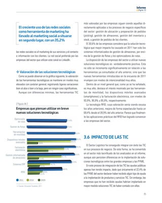 11




                                                                                           más valoradas por las empresas siguen siendo aquellas di-
              El creciente uso de las redes sociales                                       rectamente aplicadas a los procesos de negocio especíﬁcos
              como herramienta de marketing ha                                             del sector: gestión de ubicación y preparación de pedidos
              llevado al marketing social a situarse                                       (picking), gestión de almacenes, gestión del inventario y
              en segundo lugar, con un 35,2%                                               stock, y gestión de pedidos de los clientes.
                                                                                              El 30,6% de las empresas considera que la solución tecno-
                                                                                           lógica que mayor impacto ha causado en 2011 han sido los
           las redes sociales es el marketing de sus servicios y el contacto               sistemas informatizados de gestión de almacenes, por enci-
           e información con los clientes. La red social preferida por las                 ma de la gestión de ﬂotas y los optimizadores de rutas.
           empresas del sector que utilizan este canal es LinkedIn.                           La disposición de las empresas del sector a utilizar nuevas
                                                                                           soluciones tecnológicas es verdaderamente positiva. Esta
                                                                                           no sólo se incrementa signiﬁcativamente en relación a las
               Valoración de las soluciones tecnológicas                                   herramientas ya consultadas el año anterior, sino que las
              Como se puede observar en la gráﬁca siguiente, la valoración                 nuevas herramientas introducidas en la encuesta de 2011
           de las herramientas tecnológicas se mantiene en niveles muy                     irrumpen con niveles de intencionalidad muy altos.
           elevados con carácter general, registrando ligeras variaciones                     Dentro de un nivel general que, como ya se ha señalado,
           bien al alza o bien a la baja, pero en ningún caso signiﬁcativas.               es muy alto, destaca el interés mostrado por las herramien-
              Aunque con diferencias mínimas, las herramientas TIC                         tas de movilidad, los dispositivos móviles avanzados
                                                                                           (smartphones) y la facturación electrónica, con niveles de
                                                                                           93,9%, 95,9% y 95,9%, respectivamente.
           [ Figura 36 ]                                                                      La tecnología RFID, cuya valoración venía siendo escasa
           Empresas que piensan utilizar en breve                                          los años anteriores, mejora de forma espectacular hasta un
           nuevas soluciones tecnológicas                                                  69,4% desde el 28,9% del año anterior. Parece que ﬁnalmen-
                                                                                           te las aplicaciones prácticas del RFID han logrado convencer
         Optimizador                                                   77,6%
             de rutas                                                                      a las empresas del sector.

    Gestión de ﬂotas                                                  77,6%

        Herramientas                                                              93,9%
         de movilidad

 Dispositivos móviles                                                              95,9%
                                                                                           3.6 IMPACTO DE LAS TIC
           avanzados                                                       85,5%
                                      19,6%
                                                                                              El Sector Logístico ha conseguido integrar con éxito las TIC
         Facturación                                                               95,9%
         electrónica                                             72,4%                     en sus procesos de negocio. De esta forma, se ha convertido
                                                    41,1%
                                                                                  93,9%    en el sector más tecniﬁcado de los analizados en el informe,
Gestión informatizada                                         67,1%
        de almacenes                   21,4%
                                                                                           aunque aún persisten diferencias en la implantación de solu-
                                                                               87,8%       ciones tecnológicas entre las grandes empresas y las PYME.
       Sistemas ERP                                   44,7%
                                                                                              En este proceso de integración de las TIC las ayudas públicas
                                        23,2%
                                                               69,4%                       apenas han tenido impacto, dado que únicamente el 22,4% de
                RFID                        28,9%
                                        23,2%                                              las PYME del sector declaran haber recibido algún tipo de ayuda
                                                                                           a la implantación de productos y servicios TIC. Sin embargo, las
              2011         2010          2009
                                                                                           empresas que no han recibido ayudas habrían implantado en
             Fuente: Encuesta Fundetec 2011                                                mayor medida soluciones TIC de haber contado con ellas.

                                                                                                                                                        35
 