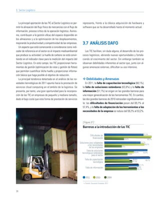 3. Sector Logístico



   La principal aportación de las TIC al Sector Logístico es per-      representa, frente a la clásica adquisición de hardware y
mitir la alineación del ﬂujo físico de mercancías con el ﬂujo de       software que se ha desarrollado hasta el momento actual.
información, proceso crítico de la operación logística. Asimis-
mo, contribuyen a la gestión eﬁcaz del espacio disponible en
los almacenes y a la optimización de los desplazamientos,
mejorando la productividad y competitividad de las empresas.           3.7 ANÁLISIS DAFO
   Un aspecto que está comenzando a considerarse como indi-
cador de referencia en el sector es el impacto medioambiental            Las TIC facilitan, sin duda alguna, el desarrollo de los pro-
que produce su actividad. La huella de carbono se está convir-         cesos logísticos, abriendo nuevas oportunidades y fortale-
tiendo en el indicador clave para la medición del impacto del          ciendo el crecimiento del sector. Sin embargo también se
Sector Logístico. En este campo, las TIC proporcionan herra-           observan debilidades inherentes al sector que, junto con al-
mientas de gestión (optimización de rutas y gestión de ﬂotas)          gunas amenazas externas, diﬁcultan su uso intensivo.
que permiten cuantiﬁcar dicha huella y proporcionar informa-
ción básica que haga posible el objetivo de reducción.
   La principal tendencia detectada en el análisis de las no-               Debilidades y Amenazas
vedades tecnológicas de 2011 apunta hacia la prestación de                En 2011, la falta de capacitación tecnológica (68,1%),
servicios cloud computing en el ámbito de la logística. Se             la falta de soluciones estándares (63,8%) y la falta de
presenta, por tanto, una gran oportunidad para la incorpora-           información (51,1%) se erigen en las grandes barreras para
ción de las TIC en empresas de pequeño y mediano tamaño,               una mayor generalización de las herramientas TIC. En cambio,
dado el bajo coste que esta forma de prestación de servicios           las dos grandes barreras de 2010 retroceden signiﬁcativamen-
                                                                       te: las diﬁcultades de ﬁnanciación pasan del 69,7% al
                                                                       57,4%, y la falta de adaptación de las herramientas a las
                                                                       necesidades de la empresa se reduce del 59,2% al 53,2%.


                                                                       [ Figura 37 ]
                                                                       Barreras a la introducción de las TIC

                                                                                                                                            57,4%
                                                                                  Diﬁcultades de
                                                                                     ﬁnanciación                 28,6%                         69,7%
                                                                    Soluciones poco adaptadas                                         53,2%
                                                                             a las necesidades                                             59,2%
                                                                               de las empresas                 25%

                                                                            Falta de soluciones
                                                                       tecnológicas estándares                                43,4%     63,8%
                                                                                                                     33,9%
                                                                                  para el sector
                                                                          Falta de capacitación                              36,8%            68,1%
                                                                                    tecnológica                              41,1%
                                                                                                                                    51,1%
                                                                           Falta de información                                  35,5%
                                                                                                                                  48,2%



                                                                           2011         2010          2009

                                                                          Fuente: Encuesta Fundetec 2011



36
 