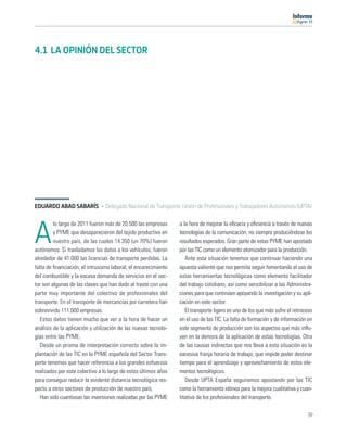 11




4.1 LA OPINIÓN DEL SECTOR




EDUARDO ABAD SABARÍS · Delegado Nacional de Transporte. Unión de Profesionales y Trabajadores Autónomos (UPTA)

         lo largo de 2011 fueron más de 20.500 las empresas      a la hora de mejorar la eﬁcacia y eﬁciencia a través de nuevas

A        y PYME que desaparecieron del tejido productivo en
         nuestro país, de las cuales 14.350 (un 70%) fueron
autónomos. Si trasladamos los datos a los vehículos, fueron
                                                                 tecnologías de la comunicación, no siempre produciéndose los
                                                                 resultados esperados. Gran parte de estas PYME han apostado
                                                                 por las TIC como un elemento atomizador para la producción.
alrededor de 41.000 las licencias de transporte perdidas. La        Ante esta situación tenemos que continuar haciendo una
falta de ﬁnanciación, el intrusismo laboral, el encarecimiento   apuesta valiente que nos permita seguir fomentando el uso de
del combustible y la escasa demanda de servicios en el sec-      estas herramientas tecnológicas como elemento facilitador
tor son algunas de las claves que han dado al traste con una     del trabajo cotidiano, así como sensibilizar a las Administra-
parte muy importante del colectivo de profesionales del          ciones para que continúen apoyando la investigación y su apli-
transporte. En el transporte de mercancías por carretera han     cación en este sector.
sobrevivido 111.000 empresas.                                       El transporte ligero es uno de los que más sufre el retroceso
   Estos datos tienen mucho que ver a la hora de hacer un        en el uso de las TIC. La falta de formación y de información en
análisis de la aplicación y utilización de las nuevas tecnolo-   este segmento de producción son los aspectos que más inﬂu-
gías entre las PYME.                                             yen en la demora de la aplicación de estas tecnologías. Otra
   Desde un prisma de interpretación correcto sobre la im-       de las causas indirectas que nos lleva a esta situación es la
plantación de las TIC en la PYME española del Sector Trans-      excesiva franja horaria de trabajo, que impide poder destinar
porte tenemos que hacer referencia a los grandes esfuerzos       tiempo para el aprendizaje y aprovechamiento de estos ele-
realizados por este colectivo a lo largo de estos últimos años   mentos tecnológicos.
para conseguir reducir la evidente distancia tecnológica res-       Desde UPTA España seguiremos apostando por las TIC
pecto a otros sectores de producción de nuestro país.            como la herramienta idónea para la mejora cualitativa y cuan-
   Han sido cuantiosas las inversiones realizadas por las PYME   titativa de los profesionales del transporte.

                                                                                                                              39
 
