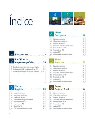 3                     4              5

Índice
                                                                         Sector
                                                                 4       Transporte ......................... 38
                                                                 4.1   La opinión del sector                    39
                                                                 4.2   Magnitudes económicas                    40
                                                                 4.3   Procesos de negocio                      41
                                                                 4.4   Soluciones tecnológicas relevantes       41
                                                                 4.5   Implantación de las TIC                  42
                                                                 4.6   Impacto de las TIC                       49

    1       Introducción ......................... 8
                                                                 4.7
                                                                 4.8
                                                                       Análisis DAFO
                                                                       Conclusiones y recomendaciones
                                                                                                                49
                                                                                                                50


            Las TIC en la                                                Sector
    2       empresa española ............. 10                    5       Hotelero ............................. 52
                                                                 5.1   La opinión del sector                    53
    2.1 Distribución sectorial de la empresa en España      11
                                                                 5.2   Magnitudes económicas                    54
    2.2 Análisis sectorial de implantación de las TIC       13
                                                                 5.3   Procesos de negocio                      54
    2.3 Niveles tecnológicos de los sectores analizados 33¿?¿?
                                                                 5.4   Soluciones tecnológicas relevantes       55
                                                                 5.5   Implantación de las TIC                  56
                                                                 5.6   Impacto de las TIC                       63
                                                                 5.7   Análisis DAFO                            64
                                                                 5.8   Conclusiones y recomendaciones           65


            Sector                                                       Sector
    3       Logístico ............................ 24            6       Turismo Rural .................... 66
    3.1   La opinión del sector                            25    6.1   La opinión del sector                    67
    3.2   Magnitudes económicas                            26    6.2   Magnitudes económicas                    68
    3.3   Procesos de negocio                              26    6.3   Procesos de negocio                      68
    3.4   Soluciones tecnológicas relevantes               27    6.4   Soluciones tecnológicas relevantes       69
    3.5   Implantación de las TIC                          27    6.5   Implantación de las TIC                  70
    3.6   Impacto de las TIC                               35    6.6   Impacto de las TIC                       78
    3.7   Análisis DAFO                                    36    6.7   Análisis DAFO                            78
    3.8   Conclusiones y recomendaciones                   37    6.8   Conclusiones y recomendaciones           79


4
 