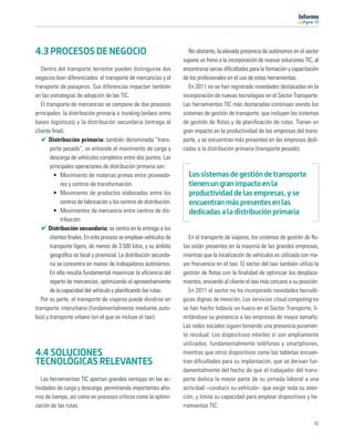 11




4.3 PROCESOS DE NEGOCIO                                                 No obstante, la elevada presencia de autónomos en el sector
                                                                     supone un freno a la incorporación de nuevas soluciones TIC, al
   Dentro del transporte terrestre pueden distinguirse dos           encontrarse serias diﬁcultades para la formación y capacitación
negocios bien diferenciados: el transporte de mercancías y el        de los profesionales en el uso de estas herramientas.
transporte de pasajeros. Sus diferencias impactan también               En 2011 no se han registrado novedades destacadas en la
en las estrategias de adopción de las TIC.                           incorporación de nuevas tecnologías en el Sector Transporte.
   El transporte de mercancías se compone de dos procesos            Las herramientas TIC más destacadas continúan siendo los
principales: la distribución primaria o trunking (enlace entre       sistemas de gestión de transporte, que incluyen los sistemas
bases logísticas) y la distribución secundaria (entrega al           de gestión de ﬂotas y de planiﬁcación de rutas. Tienen un
cliente ﬁnal).                                                       gran impacto en la productividad de las empresas del trans-
       Distribución primaria: también denominada “trans-             porte, y se encuentran más presentes en las empresas dedi-
        porte pesado”, se entiende el movimiento de carga y          cadas a la distribución primaria (transporte pesado).
        descarga de vehículos completos entre dos puntos. Las
        principales operaciones de distribución primaria son:
          • Movimiento de materias primas entre proveedo-              Los sistemas de gestión de transporte
             res y centros de transformación.                          tienen un gran impacto en la
          • Movimiento de productos elaborados entre los               productividad de las empresas, y se
             centros de fabricación y los centros de distribución.     encuentran más presentes en las
          • Movimientos de mercancía entre centros de dis-             dedicadas a la distribución primaria
             tribución.
       Distribución secundaria: se centra en la entrega a los
        clientes ﬁnales. En este proceso se emplean vehículos de        En el transporte de viajeros, los sistemas de gestión de ﬂo-
        transporte ligero, de menos de 3.500 kilos, y su ámbito      tas están presentes en la mayoría de las grandes empresas,
        geográﬁco es local y provincial. La distribución secunda-    mientras que la localización de vehículos es utilizada con ma-
        ria se concentra en manos de trabajadores autónomos.         yor frecuencia en el taxi. El sector del taxi también utiliza la
        En ella resulta fundamental maximizar la eﬁciencia del       gestión de ﬂotas con la ﬁnalidad de optimizar los desplaza-
        reparto de mercancías, optimizando el aprovechamiento        mientos, enviando al cliente el taxi más cercano a su posición.
        de la capacidad del vehículo y planiﬁcando las rutas.           En 2011 el sector no ha incorporado novedades tecnoló-
   Por su parte, el transporte de viajeros puede dividirse en        gicas dignas de mención. Los servicios cloud computing no
transporte interurbano (fundamentalmente mediante auto-              se han hecho todavía un hueco en el Sector Transporte, li-
bús) y transporte urbano (en el que se incluye el taxi).             mitándose su presencia a las empresas de mayor tamaño.
                                                                     Las redes sociales siguen teniendo una presencia puramen-
                                                                     te residual. Los dispositivos móviles sí son ampliamente
                                                                     utilizados, fundamentalmente teléfonos y smartphones,
4.4 SOLUCIONES                                                       mientras que otros dispositivos como las tabletas encuen-
TECNOLÓGICAS RELEVANTES                                              tran diﬁcultades para su implantación, que se derivan fun-
                                                                     damentalmente del hecho de que el trabajador del trans-
   Las herramientas TIC aportan grandes ventajas en las ac-          porte dedica la mayor parte de su jornada laboral a una
tividades de carga y descarga, permitiendo importantes aho-          actividad –conducir su vehículo– que exige toda su aten-
rros de tiempo, así como en procesos críticos como la optimi-        ción, y limita su capacidad para emplear dispositivos y he-
zación de las rutas.                                                 rramientas TIC.

                                                                                                                                  41
 