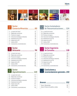 11




      6                      7             8              9                     10                11


        Sector                                                 Sector Instaladores
7       Comercio Minorista ............ 80           10        de Telecomunicaciones..... 124
7.1   La opinión del sector                    81     10.1   La opinión del sector                     125
7.2   Magnitudes económicas                    82     10.2   Magnitudes económicas                     126
7.3   Procesos de negocio                      82     10.3   Procesos de negocio                       126
7.4   Soluciones tecnológicas relevantes       83     10.4   Soluciones tecnológicas relevantes        127
7.5   Implantación de las TIC                  83     10.5   Implantación de las TIC                   127
7.6   Impacto de las TIC                       91     10.6   Impacto de las TIC                        134
7.7   Análisis DAFO                            91     10.7   Análisis DAFO                             135
7.8   Conclusiones y recomendaciones           93     10.8   Conclusiones y recomendaciones            136


        Sector                                                 Sector Ingeniería
8       Artesanía ........................... 94     11        de Consulta....................... 138
8.1   La opinión del sector                     95    11.1   La opinión del sector                     139
8.2   Magnitudes económicas                     96    11.2   Magnitudes económicas                     140
8.3   Procesos de negocio                       97    11.3   Procesos de negocio                       140
8.4   Soluciones tecnológicas relevantes        98    11.4   Soluciones tecnológicas relevantes        141
8.5   Implantación de las TIC                   98    11.5   Implantación de las TIC                   141
8.6   Impacto de las TIC                       106    11.6   Impacto de las TIC                        147
8.7   Análisis DAFO                            106    11.7   Análisis DAFO                             148
8.8   Conclusiones y recomendaciones           108    11.8   Conclusiones y recomendaciones            149


        Sector                                                 Conclusiones y
9       Agroalimentario .............. 110           12        recomendaciones generales..150
9.1   La opinión del sector                    111
9.2   Magnitudes económicas                    112
9.3   Procesos de negocio                      113
9.4   Soluciones tecnológicas relevantes       113
9.5   Implantación de las TIC                  114   Anexos ...................................... 152
9.6   Impacto de las TIC                       121
9.7   Análisis DAFO                            121    Anexo I. Metodología                             152
9.8   Conclusiones y recomendaciones           123    Anexo II. Relación de gráﬁcos y tablas           154


                                                                                                             5
 