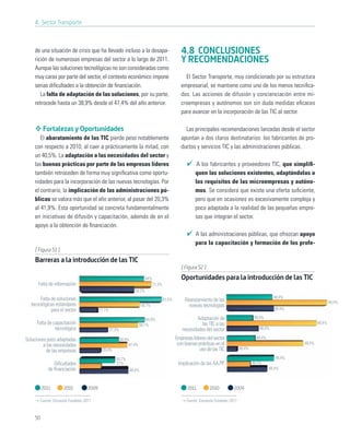 4. Sector Transporte



    de una situación de crisis que ha llevado incluso a la desapa-                                 4.8 CONCLUSIONES
    rición de numerosas empresas del sector a lo largo de 2011.                                    Y RECOMENDACIONES
    Aunque las soluciones tecnológicas no son consideradas como
    muy caras por parte del sector, el contexto económico impone                                     El Sector Transporte, muy condicionado por su estructura
    serias diﬁcultades a la obtención de ﬁnanciación.                                              empresarial, se mantiene como uno de los menos tecniﬁca-
       La falta de adaptación de las soluciones, por su parte,                                     dos. Las acciones de difusión y concienciación entre mi-
    retrocede hasta un 38,9% desde el 47,4% del año anterior.                                      croempresas y autónomos son sin duda medidas eﬁcaces
                                                                                                   para avanzar en la incorporación de las TIC al sector.

         Fortalezas y Oportunidades                                                                  Las principales recomendaciones lanzadas desde el sector
       El abaratamiento de las TIC pierde peso notablemente                                        apuntan a dos claros destinatarios: los fabricantes de pro-
    con respecto a 2010, al caer a prácticamente la mitad, con                                     ductos y servicios TIC y las administraciones públicas.
    un 40,5%. La adaptación a las necesidades del sector y
    las buenas prácticas por parte de las empresas líderes                                                 A los fabricantes y proveedores TIC, que simpliﬁ-
    también retroceden de forma muy signiﬁcativa como oportu-                                             quen las soluciones existentes, adaptándolas a
    nidades para la incorporación de las nuevas tecnologías. Por                                          los requisitos de las microempresas y autóno-
    el contrario, la implicación de las administraciones pú-                                              mos. Se considera que existe una oferta suﬁciente,
    blicas se valora más que el año anterior, al pasar del 20,3%                                          pero que en ocasiones es excesivamente compleja y
    al 41,9%. Esta oportunidad se concreta fundamentalmente                                               poco adaptada a la realidad de las pequeñas empre-
    en iniciativas de difusión y capacitación, además de en el                                            sas que integran el sector.
    apoyo a la obtención de ﬁnanciación.
                                                                                                          A las administraciones públicas, que ofrezcan apoyo
                                                                                                          para la capacitación y formación de los profe-
     [ Figura 51 ]
     Barreras a la introducción de las TIC
                                                                                                   [ Figura 52 ]
                                                                          64%                      Oportunidades para la introducción de las TIC
      Falta de información                                                      71,3%
                                                                  54,3%
       Falta de soluciones                                                                                                                                48,4%
                                                                                        81,5%        Abaratamiento de las                                                          48,4%
  tecnológicas estándares                                              59,7%                           nuevas tecnologías
             para el sector               17,1%                                                                                                           48,4%

                                                                           64,8%                           Adaptación de                       48,4%
     Falta de capacitación                                             58,1%                                 las TIC a las                                                 48,4%
               tecnológica                        27,3%                                            necesidades del sector                        48,4%

Soluciones poco adaptadas                                 38,9%                                 Empresas líderes del sector                     48,4%
         a las necesidades                                     47,4%                             con buenas prácticas en el                                        48,4%
                                           20,4%                                                             uso de las TIC           48,4%
          de las empresas
                                                     34,7%                                                                                                 48,4%
               Diﬁcultades                           21%                                         Implicación de las AA.PP.                    48,4%
            de ﬁnanciación                                     48,4%                                                                                    48,4%



         2011        2010          2009                                                               2011         2010          2009

       Fuente: Encuesta Fundetec 2011                                                                Fuente: Encuesta Fundetec 2011



    50
 