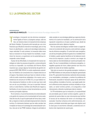 11




5.1 LA OPINIÓN DEL SECTOR




JUAN MOLAS MARCELLÉS · Presidente del Instituto Tecnológico Hotelero (ITH)

       ecnología e innovación son dos términos conceptual-         redes sociales en una estrategia global que repercuta directa-

T      mente ligados al futuro y al progreso aunque, cada vez
       más, son factores clave en el presente de las empresas
del Sector Hotelero. El presente está marcado por una crisis
                                                                   mente en la cuenta de resultados y en la construcción de la
                                                                   reputación corporativa es el paso cualitativo que, desde las
                                                                   asociaciones del sector, debemos impulsar.
ﬁnanciera que diﬁculta la inversión en tecnología, pero no hay        Pero los avances tecnológicos también tienen un papel de-
futuro sin planiﬁcación, y cada vez la tecnología evoluciona a     cisivo en la contención del consumo y como estímulo a progra-
mayor velocidad. En este contexto, la innovación debe remar        mas de eﬁciencia energética. El control del coste energético,
hacia un escenario en el que mejoren los resultados, se opti-      una de las principales partidas de gastos de un establecimien-
micen los recursos y se gestionen con la austeridad que co-        to hotelero, puede reportar beneﬁcios en los balances econó-
rresponde a estos tiempos.                                         micos de las empresas y ayuda a construir una imagen de
   A pesar de las diﬁcultades, la incorporación de nuevas tec-     marca cada vez más demandada por nuestros principales mer-
nologías en todos los procesos de gestión y comercialización       cados. Por eso, la sostenibilidad y la eﬁciencia energética, in-
turística es imparable. Los resultados del Informe ePyme           negables apuestas de futuro, deben penetrar aún más en la
muestran que, aunque algunas herramientas de gestión em-           gestión de costes de los hoteles españoles.
presarial (ERP, CRM, RR.HH.) no están ampliamente extendi-            Todo esto se resume en dos grandes preceptos: involucrar a
das, los hoteleros son conscientes de su impacto decisivo en       las PYME hoteleras en este proceso de adopción generalizada
el negocio. Hay todavía mucho por hacer en relación al desa-       de las TIC, generando herramientas realmente dimensionadas
rrollo de webs corporativas adaptadas a los nuevos usos y          a sus necesidades y estrategias; y resolver los problemas de
tendencias de consumo en la Web 2.0; y es que todavía mu-          ﬁnanciación, buscando el necesario apoyo de las administra-
chos empresarios hoteleros no sólo no creen que tener web          ciones públicas vinculadas al turismo, cuyo papel puede mar-
sea una de sus prioridades, sino que no perciben Internet          car la diferencia entre empresas turísticas ancladas en el pa-
como un canal efectivo. Cambiar esta ﬁlosofía de negocio y         sado y un sector turístico puntero, a la vanguardia a nivel
facilitarles a la vez el acceso a estas herramientas es uno de     internacional y referente mundial para toda la industria.
nuestros principales objetivos.                                       En ITH entendemos que la innovación y la sostenibilidad
   Por el contrario, el uso de herramientas de comercialización    son prioridades para el sector turístico español, y parte im-
y de gestión de reservas se ha incrementado de forma soste-        portante de nuestra labor es crear instrumentos que faciliten
nida año tras año, lo que ha optimizado de forma clara y medi-     el acceso de las empresas del sector a la tecnología más
ble su impacto en toda la actividad empresarial de la industria    avanzada. Coordinar esfuerzos entre administraciones, em-
turística. Es interesante destacar que las redes sociales han      presas y entidades sectoriales para lograr este objetivo será
irrumpido con fuerza en la estrategia de comercialización turís-   la clave para el crecimiento ordenado y sostenido de la in-
tica, más aún en las PYME hoteleras. Integrar la actividad en      dustria más importante de nuestro país.

                                                                                                                                53
 