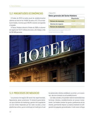 5. Sector Hotelero



                                                                [ Figura 53 ]
5.2 MAGNITUDES ECONÓMICAS
                                                                Datos generales del Sector Hotelero
  A ﬁnales de 2010 la media anual de establecimientos                                                                 Magnitudes
abiertos se situó en los 14.838. De estos, el 51,1% se trata-      Número de empresas                                 14.838
ba de hoteles, mientras que el 48,9% restante correspondía
                                                                   Volumen de negocio                                 16.217 millones €
a hostales.
  El Sector Hotelero alcanzó a ﬁnales de 2009 un volumen           Número de empleados                                262.052
de negocio de 16.217 millones de euros y dio trabajo a más      Fuente: Encuesta anual de ocupación hotelera (2011)

de 262.000 personas.                                            Encuesta anual de servicios (2009)




5.3 PROCESOS DE NEGOCIO                                         los potenciales clientes establecen un primer y, en ocasio-
                                                                nes, decisivo contacto con el establecimiento.
  Los procesos de negocio del sector han experimentado,            Las redes sociales y los portales web de recomendaciones
lógicamente, pocas variaciones. Sí merece la pena desta-        turísticas, clientes y establecimientos se conocen mutua-
car que el proceso de marketing y gestión de la reputación      mente. Los hoteles conocen los gustos y preferencias de los
se está viendo impactado por las redes sociales y otras         clientes, permitiendo mejorar su estancia mediante la conﬁ-
plataformas online, que se constituyen en medio por el cual     guración de paquetes personalizados. A este nuevo enfoque

54
 