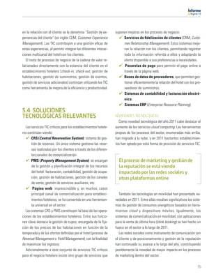11




en la relación con el cliente se le denomina “Gestión de ex-       suponen mejoras en los procesos de negocio:
periencias del cliente” (en inglés CEM, Customer Experience             Servicios de ﬁdelización de clientes (CRM, Custo-
Management). Las TIC contribuyen a una gestión eﬁcaz de                 mer Relationship Management). Estos sistemas mejo-
estas experiencias, al permitir integrar las diferentes interac-        ran la relación con los clientes, permitiendo registrar
ciones multicanal del hotel con los clientes.                           toda la información referida a ellos y adaptando la
   El resto de procesos de negocio de la cadena de valor re-            oferta disponible a sus preferencias o necesidades.
lacionados directamente con la estancia del cliente en el                Pasarelas de pago para permitir el pago online a
establecimiento hotelero (check-in, check-out, gestión de               través de la página web.
habitaciones, gestión de suministros, gestión de eventos,               Bases de datos de proveedores, que permiten ges-
gestión de servicios adicionales) continúan utilizando las TIC          tionar eﬁcientemente la relación del hotel con los pro-
como herramienta de mejora de la eﬁciencia y productividad.             veedores de suministros.
                                                                        Sistemas de contabilidad y facturación electró-
                                                                        nica.
                                                                        Sistemas ERP (Enterprise Resource Planning).
5.4 SOLUCIONES
TECNOLÓGICAS RELEVANTES                                            NOVEDADES TECNOLÓGICAS
                                                                     Como novedad tecnológica del año 2011 cabe destacar el
   Los servicios TIC críticos para los establecimientos hotele-    aumento de los servicios cloud computing. Las herramientas
ros continúan siendo:                                              propias de los procesos del sector, enumeradas más arriba,
       CRS (Central Reservation System): sistema de ges-           han migrado a la nube, y en 2011 bastantes establecimien-
       tión de reservas. Un único sistema gestiona las reser-      tos han optado por esta forma de provisión de servicios TIC.
       vas realizadas por los clientes a través de los diferen-
       tes canales de comercialización.
       PMS (Property Management System): se encargan                 El proceso de marketing y gestión de
       de la gestión y planiﬁcación integral de los recursos         la reputación se está viendo
       del hotel: facturación, contabilidad, gestión de ocupa-       impactado por las redes sociales y
       ción, gestión de habitaciones, gestión de los canales         otras plataformas online
       de venta, gestión de servicios auxiliares, etc.
        Página web: imprescindible y, en muchos, casos
       principal canal de comercialización para estableci-            También las tecnologías en movilidad han presentado no-
       mientos hoteleros; se ha convertido en una herramien-       vedades en 2011. Entre ellas resultan signiﬁcativos los siste-
       ta universal en el sector.                                  mas de gestión de consumos energéticos basados en herra-
   Los sistemas CRS y PMS constituyen la base de las opera-        mientas cloud y dispositivos móviles. Igualmente, los
ciones de los establecimientos hoteleros. Entre sus funcio-        sistemas de comercialización en movilidad, con aplicaciones
nes clave destaca la gestión de cupos, encargada de la ﬁja-        para la venta de última hora (blink booking) se han hecho un
ción de los precios de las habitaciones en función de la           hueco en el sector a lo largo de 2011.
temporada y de las ofertas deﬁnidas por el hotel (proceso de          Las redes sociales como instrumento de comunicación con
Revenue Management o Yield Management), con la ﬁnalidad            el cliente y de posicionamiento y gestión de la reputación
de maximizar los ingresos.                                         han continuado su avance a lo largo del año, constituyendo
   Adicionalmente a este conjunto de servicios TIC críticos        posiblemente la novedad de mayor impacto en los procesos
para el negocio hotelero existe otro grupo de servicios que        de marketing dentro del sector.

                                                                                                                              55
 