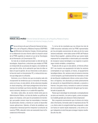 MANUEL VALLE MUÑOZ · Director General de Industria y de la Pequeña y Mediana Empresa.
                     Ministerio de Industria, Energía y Turismo

       ste es el tercer año que la Dirección General de Indus-       Y a la luz de los resultados que nos ofrecen las más de

E      tria y de la Pequeña y Mediana Empresa (DGIPYME)
       del Ministerio de Industria, Energía y Turismo participa
en la elaboración de este informe sobre la situación actual
                                                                  2.000 encuestas realizadas entre las PYME representadas
                                                                  por las principales asociaciones de cada uno de los nueve
                                                                  sectores analizados –entre todos suman el 40% del Producto
de la PYME española en relación al uso de las Tecnologías         Interior Bruto español–, podemos aﬁrmar que nuestro tejido
de la Información y la Comunicación (TIC).                        empresarial ha comprendido e interiorizado ya la necesidad
   Se trata de un estudio pormenorizado no sólo del tipo de       de incorporar nuevas tecnologías a sus negocios si quieren
tecnologías, dispositivos y soluciones que emplea la PYME         seguir siendo rentables y competitivos.
en el desarrollo de sus procesos de negocio, sino también de         Prueba de ello es que en esta edición, el Informe ePyme
para qué las utiliza, de la valoración que hace de ellas en       2011 nos muestra una equiparación de todos los sectores
base a lo que le aportan, de sus intenciones a corto plazo a      contemplados en que respecta, al menos, al equipamiento
la hora de invertir en herramientas TIC, e incluso de las razo-   tecnológico básico. Así, sectores como el comercio minorista
nes que alega para no utilizarlas.                                o el de transporte, que históricamente han mostrado un nivel
   Asimismo, es un informe vivo que se actualiza cada año         de tecniﬁcación notablemente inferior a otros como el hote-
incorporando las tendencias que va marcando el mercado,           lero o el logístico, han alcanzado ya niveles prácticamente
como es el caso, en esta edición, de las soluciones basadas       de saturación en disponibilidad de ordenador y conexión a
en cloud computing, o del mayor protagonismo de las herra-        Internet. Una grata noticia, teniendo en cuenta el contexto
mientas de movilidad, que hemos decidido, dada su impor-          de crisis económica y de contención del gasto que ha carac-
tancia creciente, destacar en un cuadernillo especíﬁco.           terizado al pasado año.
   Son datos, todos ellos, de enorme interés tanto para la           Parece que la tecnología ha comenzado a conceptualizarse
Administración Pública, a la hora de diseñar sus políticas de     ya como una inversión, y no como un gasto, y como una apues-
apoyo a la empresa, como para los proveedores de tecnolo-         ta al caballo ganador para alcanzar el éxito empresarial.
gía, que pueden conocer mejor las necesidades e intereses            Nos congratula enormemente que el esfuerzo de tantos
de potenciales clientes y tenerlos en cuenta al desarrollar       años informando y formando sobre la importancia de las TIC
nuevas aplicaciones. Además, el hecho de establecer una           y su efecto sobre la competitividad haya empezado a calar
comparativa interanual permite interpretar la evolución de        con fuerza en nuestro tejido empresarial, y nos anima a se-
nuestras PYME y descubrir cómo van avanzando hacia la So-         guir trabajando en esta línea para conseguir mejores resulta-
ciedad de la Información.                                         dos año tras año.

6
 