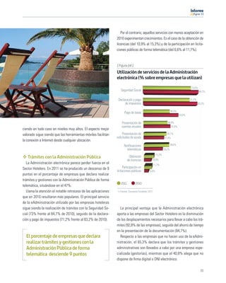 11




                                                                   Por el contrario, aquellos servicios con menos aceptación en
                                                                2010 experimentan crecimientos. Es el caso de la obtención de
                                                                licencias (del 10,9% al 15,3%) y de la participación en licita-
                                                                ciones públicas de forma telemática (del 6,6% al 11,7%).


                                                                [ Figura 64 ]
                                                                Utilización de servicios de la Administración
                                                                electrónica (% sobre empresas que la utilizan)
                                                                                                                                     73,0%
                                                                   Seguridad Social                                                          84,7%

                                                                 Declaración y pago                                                 71,2%
                                                                      de impuestos                                                          83,2%

                                                                                                                    40,5%
                                                                      Pago de tasas
                                                                                                                            54,0%

                                                                    Presentación de                            36,9%
                                                                    cuentas anuales                               41,6%
ciendo en todo caso en niveles muy altos. El aspecto mejor
valorado sigue siendo que las herramientas móviles facilitan         Presentación de                           35,1%
                                                                solicitudes de ayuda                        31,4%
la conexión a Internet desde cualquier ubicación.
                                                                      Notiﬁcaciones                                 39,6%
                                                                        telemáticas                         29,2%
                                                                                                    15,3%
   Trámites con la Administración Pública                                  Obtención
                                                                          de licencias         10,9%
   La Administración electrónica parece perder fuerza en el                                        11,7%
Sector Hotelero. En 2011 se ha producido un descenso de 9             Participación en
                                                                licitaciones públicas        6,6%
puntos en el porcentaje de empresas que declara realizar
trámites y gestiones con la Administración Pública de forma
                                                                   2011          2010
telemática, situándose en el 47%.
   Llama la atención el notable retroceso de las aplicaciones     Fuente: Encuesta Fundetec 2011

que en 2010 resultaron más populares. El principal servicio
de la eAdministración utilizado por las empresas hoteleras
sigue siendo la realización de trámites con la Seguridad So-      La principal ventaja que la Administración electrónica
cial (73% frente al 84,7% de 2010), seguido de la declara-      aporta a las empresas del Sector Hotelero es la disminución
ción y pago de impuestos (71,2% frente al 83,2% de 2010).       de los desplazamientos necesarios para llevar a cabo los trá-
                                                                mites (92,8% de las empresas), seguida del ahorro de tiempo
                                                                en la presentación de la documentación (84,7%).
  El porcentaje de empresas que declara                           Respecto a las empresas que no hacen uso de la eAdmi-
  realizar trámites y gestiones con la                          nistración, el 65,3% declara que los trámites y gestiones
  Administración Pública de forma                               administrativas son llevados a cabo por una empresa espe-
  telemática desciende 9 puntos                                 cializada (gestorías), mientras que el 40,8% alega que no
                                                                dispone de ﬁrma digital o DNI electrónico.

                                                                                                                                              61
 