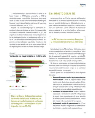 11




         La solución tecnológica que más impacto ha tenido en el               5.6 IMPACTO DE LAS TIC
      Sector Hotelero en 2011 ha sido, como ya fue en 2010, la
      gestión de reservas, con un 36,9%. Sin embargo, el creciente                La incorporación de las TIC a las empresas del Sector Ho-
      uso de las redes sociales como herramienta de marketing ha               telero, tanto en los procesos de comercialización y marketing
      llevado al marketing social a situarse en segundo lugar, muy             como en la gestión de los recursos del establecimiento, su-
      distanciado del tercero, con un 35,2%.                                   pone una importante ventaja competitiva y una herramienta
         Respecto a las nuevas tecnologías que los hoteles están dis-          clave para la eﬁciencia. Las TIC como canal de presentación
      puestos a implementar, destacan por tercer año consecutivo las           y comercialización de los servicios hoteleros se han conver-
      soluciones de conectividad inalámbrica vía WiFi. En 2011, los            tido en clave en un contexto altamente competitivo.
      dispositivos móviles avanzados se sitúan en segunda posición de
      las tecnologías y servicios que los hoteles piensan utilizar en bre-
      ve. Un 72% de las empresas del sector piensa utilizar estos dis-           Las TIC son una herramienta clave para
      positivos a corto o medio plazo. La publicidad interactiva es otra         la eficiencia de las empresas hoteleras
      tecnología con gran acogida en el sector, puesto que el 61,4% de
      las empresas piensa utilizarla en un breve espacio de tiempo.
                                                                                  La implantación de las TIC en el Sector Hotelero cuenta con
                                                                               un limitado apoyo desde las administraciones públicas: única-
      [ Figura 67 ]                                                            mente el 24,1% de las empresas hoteleras ha recibido algún
      Tecnologías con mayor impacto en el último año                           tipo de ayuda para la adquisición de productos y servicios TIC.
                                                                               De las que no han recibido ayudas, un 79,1% hubiera implan-
                                                                  36,9%        tado soluciones TIC de haber contado con apoyo público.
     Gestión de                                                    37,7%
       reservas                                                        40,8%      No obstante, las empresas continúan implantando estas
      Marketing
                                                                35,2%          soluciones, dado que las ventajas que proporcionan permiten
                                                             33,6%
          social                                 22,1%                         recuperar la inversión necesaria aunque no se cuente con
                                 8,9%                                          ayuda pública para su incorporación.
            CRM                   9,0%
                              6,4%                                                Las TIC aportan una serie de beneﬁcios a las empresas
                                8,1%
            Blogs               6,6%
                                                                               del sector:
        turísticos                       15,1%                                        Apertura de nuevos canales de presentación y co-
                            5,1%
                                                                                      mercialización. A través de la página web o el correo
Georeferenciación          4,1%
                         3,1%                                                         electrónico el cliente tiene acceso inmediato al hotel,
                                                                                      mientras que las redes sociales se convierten en prescrip-
         2011         2010          2009                                              tores y la reputación online se erige en factor esencial de
        Fuente: Encuesta Fundetec 2011                                                la estrategia comercial de las empresas del sector.
                                                                                      Incremento de la productividad. La mejora de eﬁcien-
                                                                                      cia asociada a la introducción de las TIC en los procesos
         El creciente uso de las redes sociales                                       de negocio clave, esencialmente en la venta, la gestión
         como herramienta de marketing ha                                             de reservas y la reducción de costes operativos, tiene un
         llevado al marketing social a situarse                                       alto impacto en la productividad de las empresas.
         como segunda tecnología de mayor                                             Mejora en la gestión de los consumos. Las TIC con-
         impacto, con un 35,2%                                                        tribuyen a la eﬁciencia energética de los establecimien-
                                                                                      tos hoteleros y a la eﬁciencia de procesos internos.

                                                                                                                                              63
 