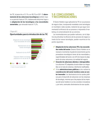 11




las TIC, al pasar de un 31,1% a un 38,1% en 2011. El abara-      5.8 CONCLUSIONES
tamiento de las soluciones tecnológicas también mejo-            Y RECOMENDACIONES
ra su posición hasta el 72%, desbancando del primer lugar a
la adaptación de las tecnologías a las necesidades                  El Sector Hotelero sigue aplicando las TIC en sus procesos
sectoriales, que retrocede hasta el 71,2%.                       de negocio clave, incorporando novedades como tecnologías
                                                                 en movilidad o redes sociales, mediante las que sigue incre-
                                                                 mentando la eﬁciencia de sus procesos o mejorando el mar-
[ Figura 69 ]                                                    keting y la comercialización de sus servicios.
Oportunidades para la introducción de las TIC                       Las recomendaciones que pueden realizarse, con el obje-
                                                                 tivo de profundizar la eﬁciencia de los procesos de negocio a
                                                       71,2%     través de las nuevas tecnologías, pueden resumirse en los
     Adaptación de las tecnologías
                                                         76,6%
      a las necesidades del sector                               puntos siguientes:
                                                     64,2%
                                                       72%
                Abaratamiento de las
                                                     66,4%             Adaptación de las soluciones TIC a las necesida-
                  nuevas tecnologías                 67,6%
                                               50%
                                                                       des reales del sector. Desde el Sector Hotelero se ve
            Implicación de las AA.PP           51,2%                   necesario incrementar el grado de conocimiento que los
                                             44,6%
                                                                       proveedores tecnológicos tienen de las necesidades y
                                             38,1%
      Empresas líderes con buenas                                      especiﬁcidades del sector, con el ﬁn de mejorar la adap-
                                           31,1%
      prácticas en el uso de las TIC   19,9%                           tación de estas soluciones a la realidad del negocio.
                                                                       Creación de soluciones abiertas e interoperables.
   2011         2010          2009
                                                                       Las soluciones TIC adaptadas al sector deben ser integra-
  Fuente: Encuesta Fundetec 2011                                       bles con el resto de sistemas y fácilmente modiﬁcables.
                                                                       A las administraciones públicas se les reclama la
                                                                       consideración del sector turístico como un sec-
                                                                       tor innovador. Los destinatarios de las ayudas públi-
                                                                       cas para el desarrollo de soluciones son las empresas
                                                                       de tecnología, mientras que a las propias de las empre-
                                                                       sas del sector hotelero no se las considera innovadoras
                                                                       y, por tanto, eventuales destinatarias de esas ayudas.




                                                                                                                             65
 