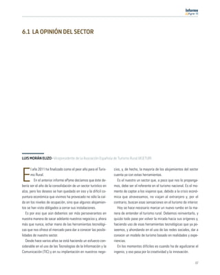 11




6.1 LA OPINIÓN DEL SECTOR




LUIS MORÁN ELIZO · Vicepresidente de la Asociación Española de Turismo Rural (ASETUR)

       l año 2011 ha ﬁnalizado como el peor año para el Turis-   cios, y, de hecho, la mayoría de los alojamientos del sector

E      mo Rural.
          En el anterior informe ePyme decíamos que éste de-
bería ser el año de la consolidación de un sector turístico en
                                                                 cuenta ya con estas herramientas.
                                                                    Es el nuestro un sector que, a poco que nos lo proponga-
                                                                 mos, debe ser el referente en el turismo nacional. Es el mo-
alza, pero los deseos se han quedado en eso y la difícil co-     mento de captar a los viajeros que, debido a la crisis econó-
yuntura económica que vivimos ha provocado no sólo la caí-       mica que atravesamos, no viajan al extranjero y, por el
da en los niveles de ocupación, sino que algunos alojamien-      contrario, buscan esas sensaciones en el turismo de interior.
tos se han visto obligados a cerrar sus instalaciones.              Hoy se hace necesario marcar un nuevo rumbo en la ma-
   Es por eso que aún debemos ser más perseverantes en           nera de entender el turismo rural. Debemos reinventarlo, y
nuestra manera de sacar adelante nuestros negocios y, ahora      quizás todo pase por volver la mirada hacia sus orígenes y,
más que nunca, echar mano de las herramientas tecnológi-         haciendo uso de esas herramientas tecnológicas que ya po-
cas que nos ofrece el mercado para dar a conocer las posibi-     seemos, y ahondando en el uso de las redes sociales, dar a
lidades de nuestro sector.                                       conocer un modelo de turismo basado en realidades y expe-
   Desde hace varios años se está haciendo un esfuerzo con-      riencias.
siderable en el uso de las Tecnologías de la Información y la       En los momentos difíciles es cuando ha de agudizarse el
Comunicación (TIC) y en su implantación en nuestros nego-        ingenio, y eso pasa por la creatividad y la innovación.

                                                                                                                           67
 