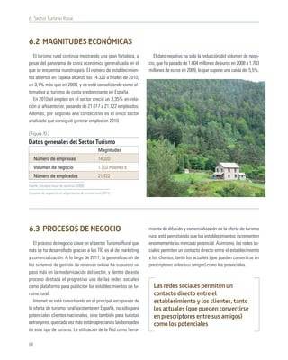 6. Sector Turismo Rural



6.2 MAGNITUDES ECONÓMICAS
   El turismo rural continúa mostrando una gran fortaleza, a              El dato negativo ha sido la reducción del volumen de nego-
pesar del panorama de crisis económica generalizada en el              cio, que ha pasado de 1.804 millones de euros en 2008 a 1.703
que se encuentra nuestro país. El número de establecimien-             millones de euros en 2009, lo que supone una caída del 5,5%.
tos abiertos en España alcanzó los 14.320 a ﬁnales de 2010,
un 3,1% más que en 2009, y se está consolidando como al-
ternativa al turismo de costa predominante en España.
   En 2010 el empleo en el sector creció un 3,35% en rela-
ción al año anterior, pasando de 21.017 a 21.722 empleados.
Además, por segundo año consecutivo es el único sector
analizado que consiguió generar empleo en 2010.

[ Figura 70 ]
Datos generales del Sector Turismo
                                                    Magnitudes
     Número de empresas                             14.320
     Volumen de negocio                             1.703 millones €
     Número de empleados                            21.722
Fuente: Encuesta anual de servicios (2009);

Encuesta de ocupación en alojamientos de turismo rural (2011)




6.3 PROCESOS DE NEGOCIO                                                mienta de difusión y comercialización de la oferta de turismo
                                                                       rural está permitiendo que los establecimientos incrementen
   El proceso de negocio clave en el sector Turismo Rural que          enormemente su mercado potencial. Asimismo, las redes so-
más se ha desarrollado gracias a las TIC es el de marketing            ciales permiten un contacto directo entre el establecimiento
y comercialización. A lo largo de 2011, la generalización de           y los clientes, tanto los actuales (que pueden convertirse en
los sistemas de gestión de reservas online ha supuesto un              prescriptores entre sus amigos) como los potenciales.
paso más en la modernización del sector, y dentro de este
proceso destaca el progresivo uso de las redes sociales
como plataforma para publicitar los establecimientos de tu-              Las redes sociales permiten un
rismo rural.                                                             contacto directo entre el
   Internet se está convirtiendo en el principal escaparate de           establecimiento y los clientes, tanto
la oferta de turismo rural existente en España, no sólo para             los actuales (que pueden convertirse
potenciales clientes nacionales, sino también para turistas              en prescriptores entre sus amigos)
extranjeros, que cada vez más están apreciando las bondades              como los potenciales
de este tipo de turismo. La utilización de la Red como herra-

68
 
