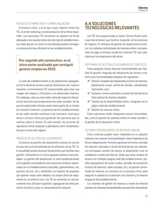 11




PROCESO DE MARKETING Y COMERCIALIZACIÓN                            6.4 SOLUCIONES
  El proceso crítico, y en el que mayor impacto tienen las         TECNOLÓGICAS RELEVANTES
TIC, es el de marketing y comercialización de la oferta dispo-
nible. Las soluciones TIC existentes se adaptan de forma              Las TIC han proporcionado al sector Turismo Rural nume-
adecuada a las características de este tipo de establecimien-      rosas herramientas que facilitan la gestión de los procesos
tos, dado que por un coste no muy elevado pueden conseguir         de negocio. El software de gestión de alojamientos turísti-
una promoción muy eﬁciente de sus establecimientos.                cos, los sistemas centralizados de reservas online y las pasa-
                                                                   relas de pago continúan siendo los sistemas TIC más valo-
                                                                   rados por los empresarios del sector.
  Por segundo año consecutivo, es el
  único sector analizado que consiguió                             SOFTWARE DE GESTIÓN DE ALOJAMIENTOS TURÍSTICOS
  generar empleo en 2010                                              Estos paquetes reúnen diversas funcionalidades que faci-
                                                                   litan la gestión integrada del alojamiento de turismo rural.
                                                                   Entre esas funcionalidades destacan las siguientes:
   La web del establecimiento (y las plataformas agregado-                Gestión completa del alojamiento (control de reservas,
ras de la oferta de turismo rural por destino) ha sido, hasta el          planiﬁcación visual, control de clientes, contabilidad,
momento, la herramienta TIC imprescindible para crear una                 facturación, etc.).
imagen del negocio y difundirla a los potenciales clientes.               Creación y envío automático a través de Internet de la
Sin embargo, cada vez más están cobrando especial relevan-                ﬁcha policial de clientes alojados.
cia los servicios que proporcionan las redes sociales, en las              Gestión de la disponibilidad online, integrado con la
que los potenciales clientes pasan buena parte de su tiempo               página web del establecimiento.
de conexión a Internet. La presencia de los establecimientos              Gestión de reservas online.
en las redes sociales comienza a ser necesaria, tanto para            Estas soluciones están integrando nuevas funcionalida-
darse a conocer como para gestionar las opiniones que se           des, como la gestión de reservas online en redes sociales o
realizan sobre el mismo. En este sentido, las acciones de          la gestión de la reputación online.
reputación online empiezan a plantearse como fundamenta-
les para el éxito del negocio.                                     SISTEMAS CENTRALIZADOS DE RESERVAS ONLINE
                                                                      Estos sistemas pueden estar integrados en un paquete
PROCESO DE GESTIÓN DEL ALOJAMIENTO                                 software con mayores funcionalidades o bien implantarse de
   El proceso de gestión del alojamiento turístico es uno de       forma independiente. Permiten gestionar de forma uniﬁcada
los que más se ha beneﬁciado por la utilización de las TIC. En     las reservas realizadas a través de Internet por los clientes.
la actualidad existen diversas herramientas que facilitan esta     Los principales canales de acceso al alojamiento rural se
gestión, ofreciendo en un único paquete diversas funcionali-       establecen a través de Internet. Dado que estos canales de
dades. La gestión del alojamiento se está complementando           acceso son múltiples (página web del establecimiento, por-
con la gestión coordinada de otros servicios turísticos relacio-   tales agregadores de casas rurales, portales de promoción
nados con el establecimiento (culturales, gastronómicos, de-       turística de destinos, redes sociales, etc.), la gestión centra-
portivos, de ocio, etc.), tendiendo a la creación de paquetes      lizada de reservas se convierte en un proceso crítico para
que aportan mayor valor añadido a la propia oferta de aloja-       asegurar la calidad en la atención a los clientes y la máxima
miento en un entorno rural. Las TIC se convierten en una he-       ocupación del establecimiento.
rramienta muy útil para la gestión y agregación de estos pro-         Los sistemas de gestión de reservas a través de Internet
ductos turísticos y para su comercialización conjunta.             cuentan con diversas funcionalidades que permiten automatizar

                                                                                                                                69
 