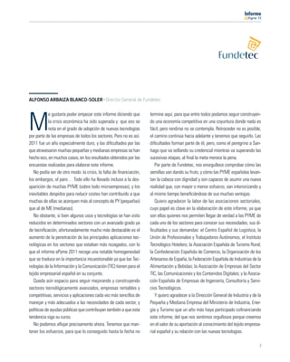 11




ALFONSO ARBAIZA BLANCO-SOLER · Director General de Fundetec

            e gustaría poder empezar este informe diciendo que      termine aquí, para que entre todos podamos seguir construyen-

M           la crisis económica ha sido superada y que eso se
            nota en el grado de adopción de nuevas tecnologías
por parte de las empresas de todos los sectores. Pero no es así.
                                                                    do una economía competitiva en una coyuntura donde nada es
                                                                    fácil, pero rendirse no se contempla. Retroceder no es posible,
                                                                    el camino continúa hacia adelante y tenemos que seguirlo. Las
2011 fue un año especialmente duro, y las diﬁcultades por las       diﬁcultades forman parte de él, pero, como el peregrino a San-
que atravesaron muchas pequeñas y medianas empresas se han          tiago que va sellando su credencial mientras va superando las
hecho eco, en muchos casos, en los resultados obtenidos por las     sucesivas etapas, al ﬁnal la meta merece la pena.
encuestas realizadas para elaborar este informe.                       Por parte de Fundetec, nos enorgullece comprobar cómo las
   No podía ser de otro modo: la crisis, la falta de ﬁnanciación,   semillas van dando su fruto, y cómo las PYME españolas levan-
los embargos, el paro… Todo ello ha llevado incluso a la des-       tan la cabeza con dignidad y son capaces de asumir una nueva
aparición de muchas PYME (sobre todo microempresas), y los          realidad que, con mayor o menor esfuerzo, van interiorizando y
inevitables despidos para reducir costes han contribuido a que      al mismo tiempo beneﬁciándose de sus muchas ventajas.
muchas de ellas se acerquen más al concepto de PY (pequeñas)           Quiero agradecer la labor de las asociaciones sectoriales,
que al de ME (medianas).                                            cuyo papel es clave en la elaboración de este informe, ya que
   No obstante, si bien algunos usos y tecnologías se han visto     son ellas quienes nos permiten llegar de verdad a las PYME de
reducidos en determinados sectores con un avanzado grado ya         cada uno de los sectores para conocer sus necesidades, sus di-
de tecniﬁcación, afortunadamente mucho más destacable es el         ﬁcultades y sus demandas: el Centro Español de Logística, la
aumento de la penetración de las principales aplicaciones tec-      Unión de Profesionales y Trabajadores Autónomos, el Instituto
nológicas en los sectores que estaban más rezagados, con lo         Tecnológico Hotelero, la Asociación Española de Turismo Rural,
que el informe ePyme 2011 recoge una notable homogeneidad           la Confederación Española de Comercio, la Organización de los
que se traduce en la importancia incuestionable ya que las Tec-     Artesanos de España, la Federación Española de Industrias de la
nologías de la Información y la Comunicación (TIC) tienen para el   Alimentación y Bebidas; la Asociación de Empresas del Sector
tejido empresarial español en su conjunto.                          TIC, las Comunicaciones y los Contenidos Digitales; y la Asocia-
   Queda aún espacio para seguir mejorando y construyendo           ción Española de Empresas de Ingeniería, Consultoría y Servi-
sectores tecnológicamente avanzados, empresas rentables y           cios Tecnológicos.
competitivas, servicios y aplicaciones cada vez más sencillos de       Y quiero agradecer a la Dirección General de Industria y de la
manejar y más adecuados a las necesidades de cada sector, y         Pequeña y Mediana Empresa del Ministerio de Industria, Ener-
políticas de ayudas públicas que contribuyan también a que esta     gía y Turismo que un año más haya participado coﬁnanciando
tendencia siga su curso.                                            este informe, del que nos sentimos orgullosos porque creemos
   No podemos aﬂojar precisamente ahora. Tenemos que man-           en el valor de su aportación al conocimiento del tejido empresa-
tener los esfuerzos, para que lo conseguido hasta la fecha no       rial español y su relación con las nuevas tecnologías.

                                                                                                                                    7
 