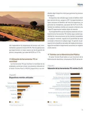 11




                                                                           pleados algún dispositivo móvil para gestionar los procesos
                                                                           de negocio.
                                                                              El dispositivo más utilizado sigue siendo el teléfono móvil
                                                                           para servicios de voz, aunque en 2011 ha experimentado un
                                                                           ligero retroceso en beneﬁcio del resto de dispositivos, en
                                                                           particular los smartphones, que pasan del 16,7% al 27,3%.
                                                                           También los teléfonos móviles con conexión a Internet y los
                                                                           Tablet PC experimentan subidas dignas de mención.
                                                                              El principal beneﬁcio que las empresas observan en la uti-
                                                                           lización de las herramientas TIC móviles sigue siendo la po-
                                                                           sibilidad de intercomunicarse con los clientes/ proveedores
                                                                           en cualquier momento, seguido de la posibilidad de estar
                                                                           conectado a Internet en cualquier lugar. En general, la per-
                                                                           cepción de los beneﬁcios derivados del empleo de las tecno-
       más implantada en los alojamientos de turismo rural, incre-         logías de movilidad no experimenta variaciones con respecto
       mentando su presencia hasta el 87,9%. Pero las aplicaciones         al año anterior.
       que experimentan un mayor avance son las de gestión de
       precios y temporadas, que suben del 52,6% al 77,1%.
                                                                               Trámites con la Administración Pública
                                                                             El sector Turismo Rural realiza un uso minoritario de la
         Utilización de herramientas TIC en                                Administración electrónica: únicamente el 35,3% de las em-
       movilidad
          Las herramientas TIC que facilitan la movilidad de los
       empleados comienzan a tener una presencia relevante en              [ Figura 81 ]
       el sector Turismo Rural: el 40,4% proporciona a sus em-             Valoración de las herramientas TIC móviles (1 a 5)

                                                                                            Agiliza la toma de decisiones           3,8
       [ Figura 80 ]                                                                         y procesos de “aprobación”

       Dispositivos móviles utilizados                                                Permiten interacción con clientes/                  4,4
                                                                                     proveedores en cualquier momento                     4,4

                                                                                                     Permiten conexión a                  4,3
                                                               73,3%
    Teléfonos móviles                                                                          Internet en cualquier parte                4,3
                                                                   80,4%
                                                                                             Permiten diferenciarse de la            3,9
Teléfonos móviles con                                  43,3%                        competencia en el servicio prestado             3,8
   conexión a Internet                            36,2%
                                                                               Permiten la incorporacion de aplicaciones            3,7
        Smartphones                           27,3%                                      móviles que ayudan al negocio              3,8
                                      16,7%                                                                                        3,7
                                    12%
                                                                            Permiten optimizar recursos y ahorrar costes           3,7
           Notebooks                 13%
                                                                                              Permiten reducir los errores        3,5
                                    10%                                                        en el tratamiento de datos         3,5
            Tablet-PC
                                3,6%


          2011           2010                                                 2011         2010

          Fuente: Encuesta Fundetec 2011                                     Fuente: Encuesta Fundetec 2011



                                                                                                                                           75
 