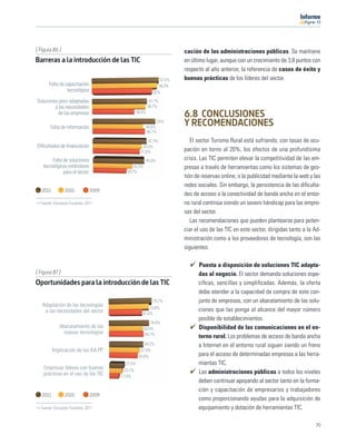 11




[ Figura 86 ]                                                          cación de las administraciones públicas. Se mantiene
Barreras a la introducción de las TIC                                  en último lugar, aunque con un crecimiento de 3,8 puntos con
                                                                       respecto al año anterior, la referencia de casos de éxito y
                                                               57,4%   buenas prácticas de los líderes del sector.
       Falta de capacitación                                  56,3%
                 tecnológica                               52%

Soluciones poco adaptadas                                47,7%
         a las necesidades                              46,7%
          de las empresas                       36,8%
                                                                       6.8 CONCLUSIONES
       Falta de información                             44,6%
                                                                55%
                                                                       Y RECOMENDACIONES
                                                        46,1%

                                                      47,7%               El sector Turismo Rural está sufriendo, con tasas de ocu-
Diﬁcultades de ﬁnanciación                         43,5%
                                                  41,8%                pación en torno al 20%, los efectos de una profundísima
        Falta de soluciones                             45,8%          crisis. Las TIC permiten elevar la competitividad de las em-
   tecnológicas estándares                   35,3%                     presas a través de herramientas como los sistemas de ges-
              para el sector             29,7%
                                                                       tión de reservas online, o la publicidad mediante la web y las
                                                                       redes sociales. Sin embargo, la persistencia de las diﬁculta-
   2011         2010           2009
                                                                       des de acceso a la conectividad de banda ancha en el entor-
  Fuente: Encuesta Fundetec 2011                                       no rural continúa siendo un severo hándicap para las empre-
                                                                       sas del sector.
                                                                          Las recomendaciones que pueden plantearse para poten-
                                                                       ciar el uso de las TIC en este sector, dirigidas tanto a la Ad-
                                                                       ministración como a los proveedores de tecnología, son las
                                                                       siguientes:

                                                                             Puesta a disposición de soluciones TIC adapta-
[ Figura 87 ]                                                                das al negocio. El sector demanda soluciones espe-
Oportunidades para la introducción de las TIC                                cíﬁcas, sencillas y simpliﬁcadas. Además, la oferta
                                                                             debe atender a la capacidad de compra de este con-
                                                           78,7%             junto de empresas, con un abaratamiento de las solu-
   Adaptación de las tecnologías                       73,8%
    a las necesidades del sector                                             ciones que las ponga al alcance del mayor número
                                                   61,6%
                                                                             posible de establecimientos.
                                                         74,4%
             Abaratamiento de las                    63,6%                   Disponibilidad de las comunicaciones en el en-
               nuevas tecnologías                     64,7%
                                                                             torno rural. Los problemas de acceso de banda ancha
                                                     64,2%                   a Internet en el entorno rural siguen siendo un freno
          Implicación de las AA.PP.               57,4%
                                                 53,6%                       para el acceso de determinadas empresas a las herra-
                                        27,5%                                mientas TIC.
    Empresas líderes con buenas         23,7%
    prácticas en el uso de las TIC                                           Las administraciones públicas a todos los niveles
                                      17,6%
                                                                             deben continuar apoyando al sector tanto en la forma-
                                                                             ción y capacitación de empresarios y trabajadores
   2011         2010           2009
                                                                             como proporcionando ayudas para la adquisición de
  Fuente: Encuesta Fundetec 2011                                             equipamiento y dotación de herramientas TIC.

                                                                                                                                   79
 