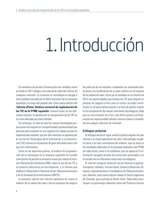 1. Análisis sectorial de implantación de las TIC en la empresa española




                             1. Introducción
   Un escenario de acceso a ﬁnanciación tan complejo como        de cada uno de los sectores, resaltando sus eventuales evo-
el vivido en 2011 obliga a una valoración clara del retorno de   luciones y la modiﬁcación de su peso relativo en el conjunto
cualquier inversión. La inversión en tecnología no escapa a      de la cadena de valor. Como ya se señalaba en el informe de
esta realidad marcada por la difícil situación de la economía    2010, las oportunidades que ofrecen las TIC para mejorar un
española a lo largo del pasado año. Esta cuarta edición del      proceso de negocio crítico para un sector se están convir-
‘Informe ePyme. Análisis sectorial de implantación de            tiendo en el factor determinante a la hora de decidir invertir
las TIC en la PYME española’ muestra cómo, en los dife-          en la incorporación de nuevas soluciones tecnológicas, dado
rentes sectores, la apuesta por la incorporación de las TIC se   que en una situación de crisis y de difícil acceso a la ﬁnan-
ha visto afectada por esta realidad.                             ciación es imprescindible obtener retornos claros e inmedia-
   Sin embargo, la idea de que las nuevas tecnologías pro-       tos de cualquier decisión de inversión.
porcionan las mejoras en competitividad y productividad que
precisan para competir en sus negocios ha calado ya entre el     Enfoque sectorial
empresariado español, que por ello mantiene su apuesta por          El enfoque sectorial sigue siendo la piedra angular de este
el uso de las Tecnologías de la Información y la Comunica-       informe y su mayor aportación de valor. Este enfoque se apli-
ción (TIC) incluso en situaciones de gran diﬁcultad como a las   ca tanto a la fase cuantitativa del análisis, que se basa en
que nos enfrentamos.                                             los resultados obtenidos en la encuesta realizada a las PYME
   Como en las ediciones previas, el análisis de la penetra-     de cada sector, como a la cualitativa, que se apoya en la in-
ción de la tecnología en la empresa española ha tomado           formación recogida durante las entrevistas personales y en
como punto de partida la encuesta anual que realiza el Insti-    el estudio de las diferentes soluciones tecnológicas.
tuto Nacional de Estadística (INE), sobre el uso de las TIC y       El informe recoge la evolución de los Sectores Logístico,
el comercio electrónico en las empresas, y el informe que        Transporte, Hotelero, Turismo Rural, Comercio Minorista, Ar-
elabora el Observatorio Nacional de las Telecomunicaciones       tesanía, Agroalimentario e Instaladores de Telecomunicacio-
y de la Sociedad de la Información (ONTSI).                      nes. Además, esta cuarta edición añade el Sector Ingeniería
   La presente edición del informe reproduce de nuevo el         de Consulta, que sustituye al Sector Textil. Todos ellos cons-
análisis de la cadena de valor y de los procesos de negocio      tituyen un porcentaje relevante tanto del Producto Interior

8
 
