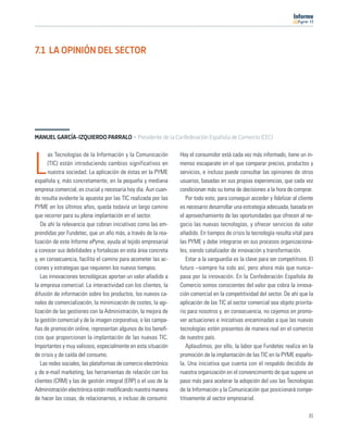 11




7.1 LA OPINIÓN DEL SECTOR




MANUEL GARCÍA-IZQUIERDO PARRALO · Presidente de la Confederación Española de Comercio (CEC)

       as Tecnologías de la Información y la Comunicación        Hoy el consumidor está cada vez más informado, tiene un in-

L      (TIC) están introduciendo cambios significativos en
       nuestra sociedad. La aplicación de éstas en la PYME
española y, más concretamente, en la pequeña y mediana
                                                                 menso escaparate en el que comparar precios, productos y
                                                                 servicios, e incluso puede consultar las opiniones de otros
                                                                 usuarios, basadas en sus propias experiencias, que cada vez
empresa comercial, es crucial y necesaria hoy día. Aun cuan-     condicionan más su toma de decisiones a la hora de comprar.
do resulta evidente la apuesta por las TIC realizada por las        Por todo esto, para conseguir acceder y ﬁdelizar al cliente
PYME en los últimos años, queda todavía un largo camino          es necesario desarrollar una estrategia adecuada, basada en
que recorrer para su plena implantación en el sector.            el aprovechamiento de las oportunidades que ofrecen al ne-
   De ahí la relevancia que cobran iniciativas como las em-      gocio las nuevas tecnologías, y ofrecer servicios de valor
prendidas por Fundetec, que un año más, a través de la rea-      añadido. En tiempos de crisis la tecnología resulta vital para
lización de este Informe ePyme, ayuda al tejido empresarial      las PYME y debe integrarse en sus procesos organizaciona-
a conocer sus debilidades y fortalezas en esta área concreta     les, siendo catalizador de innovación y transformación.
y, en consecuencia, facilita el camino para acometer las ac-        Estar a la vanguardia es la clave para ser competitivos. El
ciones y estrategias que requieren los nuevos tiempos.           futuro –siempre ha sido así, pero ahora más que nunca–
   Las innovaciones tecnológicas aportan un valor añadido a      pasa por la innovación. En la Confederación Española de
la empresa comercial. La interactividad con los clientes, la     Comercio somos conscientes del valor que cobra la innova-
difusión de información sobre los productos, los nuevos ca-      ción comercial en la competitividad del sector. De ahí que la
nales de comercialización, la minimización de costes, la agi-    aplicación de las TIC al sector comercial sea objeto priorita-
lización de las gestiones con la Administración, la mejora de    rio para nosotros y, en consecuencia, no cejemos en promo-
la gestión comercial y de la imagen corporativa, o las campa-    ver actuaciones e iniciativas encaminadas a que las nuevas
ñas de promoción online, representan algunos de los beneﬁ-       tecnologías estén presentes de manera real en el comercio
cios que proporcionan la implantación de las nuevas TIC.         de nuestro país.
Importantes y muy valiosos, especialmente en esta situación         Aplaudimos, por ello, la labor que Fundetec realiza en la
de crisis y de caída del consumo.                                promoción de la implantación de las TIC en la PYME españo-
   Las redes sociales, las plataformas de comercio electrónico   la. Una iniciativa que cuenta con el respaldo decidido de
y de e-mail marketing, las herramientas de relación con los      nuestra organización en el convencimiento de que supone un
clientes (CRM) y las de gestión integral (ERP) o el uso de la    paso más para acelerar la adopción del uso las Tecnologías
Administración electrónica están modiﬁcando nuestra manera       de la Información y la Comunicación que posicionará compe-
de hacer las cosas, de relacionarnos, e incluso de consumir.     titivamente al sector empresarial.

                                                                                                                            81
 