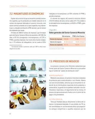 7. Sector Comercio Minorista



7.2 MAGNITUDES ECONÓMICAS                                               trabajaba en microempresas y el 45% restantes en PYME y
                                                                        grandes empresas.
   A pesar de la crisis en la que se encuentra sumida la econo-            El volumen de negocio del comercio minorista alcanzó
mía española, que ha producido una notable reducción en el              219.519 millones de euros, de los cuales el 41,1% se debió a
número de empresas dedicadas al comercio minorista, este                la actividad de las microempresas y el 58,9% a PYME y gran-
sector continúa contando con un peso especíﬁco muy relevan-             des empresas.
te por su elevada contribución al PIB nacional y por el número
de empleados que ocupa.                                                 [ Figura 88 ]
   A ﬁnales de 2009 el número de empresas1 que formaban                 Datos generales del Sector Comercio Minorista
parte del Sector Comercio Minorista ascendía a 497.993. De
                                                                                                     Microempresa          PYME y Gran Empresa
ellas, el 97,5% corresponde a microempresas y el 2,5% a
                                                                         Número de empresas                 485.686             12.305
PYME y grandes empresas. Ese mismo año el sector emplea-
ba a 1,75 millones de trabajadores, de los cuales el 55%                 Volumen de negocio                 90.199 millones €   129.320 millones €
                                                                         Número de empleados 961.752                            784.616
     1
    Considerando también a autónomos, dado que el INE no ofrece mayor
desglose de los datos                                                   Encuesta anual de comercio (2009)




                                                                        7.3 PROCESOS DE NEGOCIO
                                                                          Los procesos comunes a los diferentes subsectores que
                                                                        forman parte del Sector Comercio Minorista se encuadran
                                                                        bajo el nombre de “cadena de distribución retail”:

                                                                        APROVISIONAMIENTO
                                                                           Mediante este proceso, el comercio minorista se abastece
                                                                        de productos para comercializarlos a sus clientes. Abarca
                                                                        una serie de actividades, entre las que se encuentran la se-
                                                                        lección de los distribuidores mayoristas de los productos a
                                                                        comercializar, la gestión de los pedidos realizados a los dis-
                                                                        tribuidores mayoristas y el seguimiento de los mismos. El
                                                                        proceso de aprovisionamiento ﬁnaliza con el control de los
                                                                        pagos a los proveedores.

                                                                        GESTIÓN COMERCIAL
                                                                          Tiene por ﬁnalidad adecuar eﬁcazmente la oferta del co-
                                                                        mercio a la demanda detectada. En este ámbito, las TIC es-
                                                                        tán convirtiéndose en una herramienta eﬁcaz que proporcio-
                                                                        na ventajas competitivas a aquellas empresas que las

82
 