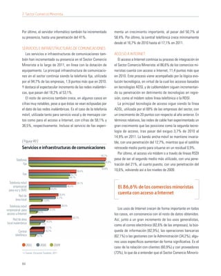 7. Sector Comercio Minorista



             Por último, el servidor informático también ha incrementado                 menta un crecimiento importante, al pasar del 50,7% al
             su presencia, hasta una penetración del 41%.                                58,4%. Por último, la central telefónica crece mínimamente
                                                                                         desde el 16,7% de 2010 hasta el 17,1% en 2011.
             SERVICIOS E INFRAESTRUCTURAS DE COMUNICACIONES
                Los servicios e infraestructuras de comunicaciones tam-                  ACCESO A INTERNET
             bién han incrementado su presencia en el Sector Comercio                       El acceso a Internet continúa su proceso de integración en
             Minorista a lo largo de 2011, en línea con la dotación de                   el Sector Comercio Minorista: el 86,6% de los comercios mi-
             equipamiento. La principal infraestructura de comunicacio-                  noristas cuenta con acceso a Internet, 11,4 puntos más que
             nes en el sector continúa siendo la telefonía ﬁja, utilizada                en 2010. Este proceso viene acompañado por la lógica evo-
             por el 94,7% de las empresas, 1,9 puntos más que en 2010.                   lución tecnológica, en virtud de la cual los accesos basados
             Y destaca el espectacular incremento de las redes inalámbri-                en tecnologías ADSL y de cablemódem siguen incrementan-
             cas, que pasan del 18,2% al 53,1%.                                          do su penetración en detrimento de tecnologías en regre-
                El resto de servicios también crece, en algunos casos en                 sión, como el módem sobre línea telefónica o la RDSI.
             cifras muy notables, pese a que éstas se vean eclipsadas por                   La principal tecnología de acceso sigue siendo la línea
             el dato de las redes inalámbricas. Es el caso de la telefonía               ADSL, utilizada por el 68% de las empresas del sector, con
             móvil, utilizada tanto para servicio vocal y de mensajes cor-               un crecimiento de 20 puntos con respecto al año anterior. En
             tos como para el acceso a Internet, con cifras de 58,1% y                   términos relativos, las redes de cable han experimentado un
             38,5%, respectivamente. Incluso el servicio de fax experi-                  gran crecimiento que las posiciona como la segunda tecno-
                                                                                         logía de acceso, tras pasar del exiguo 3,7% de 2010 al
                                                                                         14,9% en 2011. La banda ancha móvil se mantiene invaria-
             [ Figura 90 ]                                                               ble, con una penetración del 12,7%, mientras que el satélite
             Servicios e infraestructuras de comunicaciones                              retrocede medio punto para situarse en un residual 0,9%.
                                                                                            Por último, el acceso vía módem o a través de líneas RSDI
                                                                              94,7%
        Telefonía                                                                        pasa de ser el segundo medio más utilizado, con una pene-
                                                                                 92,8%
              ﬁja                                                                        tración del 21%, al cuarto puesto, con una penetración del
                                                                              93,6%
                                                                      58,4%              10,6%, volviendo así a los niveles de 2009.
             Fax                                              50,7%
                                                             49,1%

 Telefonía móvil                                                      58,1%
    empresarial
                                            24,6%
                                                           46,4%                           El 86,6% de los comercios minoristas
 para voz y SMS
                                                   35,4%                                   cuenta con acceso a Internet
          Red de
                                                31,7%
       área local                   14,8%

  Telefonía móvil                                    38,5%
empresarial para                        22,5%                                              Los usos de Internet crecen de forma importante en todos
                             8,2%
acceso a Internet                                                                        los casos, en consonancia con el resto de datos obtenidos.
                                                               53,1%
     Red de área                                                                         Así, junto a un gran incremento de los usos generalistas,
                                      18,2%
local inalámbrica              12%
                                                                                         como el correo electrónico (82,6% de las empresas), la bús-
                                  17,1%
          Central                 16,7%                                                  queda de información (82,9%), las operaciones bancarias
       telefónica         6,7%                                                           (62,1%) o las gestiones con la Administración (34,2%), algu-
                                                                                         nos usos especíﬁcos aumentan de forma signiﬁcativa. Es el
                  2011        2010            2009
                                                                                         caso de la relación con clientes (60,9%) y con proveedores
               Fuente: Encuesta Fundetec 2011                                            (73%), lo que da a entender que el Sector Comercio Minoris-

             84
 