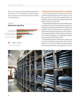 7. Sector Comercio Minorista



        39,4%, lo cual apunta a que las expectativas generadas el                      Utilización de herramientas TIC en movilidad
        año anterior no se han traducido en ventajas efectivas                        El uso de herramientas TIC en movilidad aún es minoritario
        para las empresas, que han terminado por dar la espalda                    en el Sector Comercio Minorista, aunque se aprecia un nota-
        a estas aplicaciones.                                                      ble avance en 2011. El 33,4% de las empresas facilita a sus
                                                                                   empleados algún tipo de dispositivo móvil para la gestión del
                                                                                   negocio, 9 puntos más que en 2010.
        [ Figura 97 ]                                                                 El principal dispositivo utilizado sigue siendo el teléfono móvil,
        Aplicaciones específicas                                                   cuya penetración crece 10,2 puntos para situarse en el 84,3% de
                                                                                   las empresas que proporcionan herramientas en movilidad a sus
         Gestión de caja y                                                 65,8%   empleados. Este mismo dispositivo pero con capacidad de co-
       punto de venta TPV                                          55,6%
                                                     36,3%                         nexión a Internet incrementa su presencia 6,1 puntos, hasta alcan-
  Aplicaciones especíﬁcas                               39,4%
                                                                50,7%              zar una penetración del 42,6%. Pero el dispositivo que más desta-
para la actividad comercial                 15,6%
                                                                                   ca es, sin duda, el smartphone, con un espectacular crecimiento
                                             16,8%
  Gestión de tienda online              11,2%                                      que le hace pasar del 12,9% al 32,4% en 2011.
                                     6,9%
                                                                                      Llama también la atención el retroceso de los notebooks, que
                                                                                   caen casi a la mitad del año anterior, al pasar del 21,2% de pe-
             2011        2010        2009
                                                                                   netración al 11,1% actual. Los tablet PC se mantienen también
           Fuente: Encuesta Fundetec 2011                                          como una presencia minoritaria, al retroceder del 7,1% al 6,5%.




        88
 