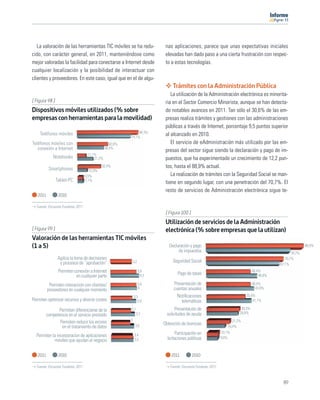 11




   La valoración de las herramientas TIC móviles se ha redu-               nas aplicaciones, parece que unas expectativas iniciales
cido, con carácter general, en 2011, manteniéndose como                    elevadas han dado paso a una cierta frustración con respec-
mejor valoradas la facilidad para conectarse a Internet desde              to a estas tecnologías.
cualquier localización y la posibilidad de interactuar con
clientes y proveedores. En este caso, igual que en el de algu-
                                                                               Trámites con la Administración Pública
                                                                              La utilización de la Administración electrónica es minorita-
[ Figura 98 ]                                                              ria en el Sector Comercio Minorista, aunque se han detecta-
Dispositivos móviles utilizados (% sobre                                   do notables avances en 2011. Tan sólo el 30,6% de las em-
empresas con herramientas para la movilidad)                               presas realiza trámites y gestiones con las administraciones
                                                                           públicas a través de Internet, porcentaje 9,5 puntos superior
    Teléfonos móviles                                           84,3%
                                                           74,1%
                                                                           al alcanzado en 2010.
Teléfonos móviles con                              42,6%                      El servicio de eAdministración más utilizado por las em-
   conexión a Internet                          36,5%
                                                                           presas del sector sigue siendo la declaración y pago de im-
                                    11,1%
              Notebooks                 21,2%                              puestos, que ha experimentado un crecimiento de 12,2 pun-
           Smartphones
                                              32,4%                        tos, hasta el 88,9% actual.
                                      12,9%
                                   6,5%                                       La realización de trámites con la Seguridad Social se man-
                Tablet-PC          7,1%
                                                                           tiene en segundo lugar, con una penetración del 70,7%. El
                                                                           resto de servicios de Administración electrónica sigue te-
   2011          2010

  Fuente: Encuesta Fundetec 2011
                                                                           [ Figura 100 ]
                                                                           Utilización de servicios de la Administración
[ Figura 99 ]                                                              electrónica (% sobre empresas que la utilizan)
Valoración de las herramientas TIC móviles
(1 a 5)                                                                      Declaración y pago                                                               88,9%
                                                                                  de impuestos                                                        76,7%
                 Agiliza la toma de decisiones                                                                                                    70,7%
                  y procesos de “aprobación”               3,2                 Seguridad Social
                                                                                                                                               67,1%
                 Permiten conexión a Internet                     3,9
                                                                                  Pago de tasas
                                                                                                                                   40,4%
                           en cualquier parte                       4,3                                                                46,6%

           Permiten interacción con clientes/                     3,9           Presentación de                                    40,4%
          proveedores en cualquier momento                        4             cuentas anuales                                      43,8%

                                                               3,3                Notiﬁcaciones                               35,4%
Permiten optimizar recursos y ahorrar costes                      3,9               telemáticas                                   41,1%

                Permiten diferenciarse de la               3,1                   Presentación de                           30,3%
                                                                 3,7        solicitudes de ayuda                          28,8%
          competencia en el servicio prestado
                 Permiten reducir los errores              3                                                          21,2%
                                                                3,6       Obtención de licencias
                  en el tratamiento de datos                                                                       16,4%
                                                                                  Participación en            10,1%
  Permiten la incorporacion de aplicaciones                    3,4
                                                                                                              9,6%
            móviles que ayudan al negocio                      3,5          licitaciones públicas


   2011          2010                                                         2011          2010

  Fuente: Encuesta Fundetec 2011                                             Fuente: Encuesta Fundetec 2011



                                                                                                                                                89
 