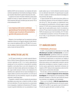 11




datáfono (26,3% de las empresas). Las empresas del sector       puede explicar que un nivel de dotación creciente coexista
continúan apostando por herramientas tecnológicas maduras,      con una valoración decreciente. El siguiente paso es ayudar
que resuelven eﬁcazmente la gestión del proceso de venta.       al sector a explotar al máximo esta dotación tecnológica en
   La apertura de nuevos mercados mediante la venta online      otros procesos del negocio.
también ha tenido un impacto relevante en 2011. El 23,2%           El apoyo decidido de las administraciones públicas es
de las empresas del sector considera que este servicio TIC es   otro elemento relevante a la hora de fortalecer la implanta-
el más destacado en 2011.                                       ción de las TIC. Tanto las ayudas a la implantación como
                                                                las campañas de sensibilización y difusión juegan un papel
                                                                esencial. El 16,4% de las empresas declara haber recibido
  Las empresas del sector continúan                             algún tipo de ayuda pública para invertir en productos y
  apostando por herramientas tecnológicas                       servicios TIC que mejoren la productividad del negocio. Del
  maduras que resuelven eficazmente la                          79,6% de empresas que no las ha recibido, el 51,7% hubie-
  gestión del proceso de venta                                  ra implantado los productos o servicios TIC de haber conta-
                                                                do con ellas, lo que demuestra el efecto positivo de las
                                                                ayudas públicas.
   Respecto a las tecnologías que los empresarios piensan
implantar en breve en sus negocios destaca el cobro electró-
nico a través de datáfonos (65%), los TPV (68,1%), los servi-
cios de compra a través de Internet (48%) y los servicios de    7.7 ANÁLISIS DAFO
venta a través de Internet (44,2%).
                                                                   Debilidades y Amenazas
                                                                   En 2011, a la principal barrera detectada en el sector, la
                                                                diﬁcultad para acceder a la ﬁnanciación, se suma la
7.6 IMPACTO DE LAS TIC                                          falta de información, igualándose ambas con un porcenta-
                                                                je del 60,2%. Llama poderosamente la atención que la falta
   Las TIC siguen contando con un amplio campo de desarro-      de información experimente un crecimiento tan notable al
llo en el Sector Comercio Minorista, pese al importante cre-    tiempo que los comerciantes se consideran en disposición de
cimiento registrado en 2011. En un sector especialmente         aﬁrmar que cuentan con la capacitación necesaria o que las
azotado por la crisis económica, la necesidad de resultados     aplicaciones tecnológicas se ajustan al negocio, ya que es-
tangibles a corto plazo lleva a una cierta decepción en la      tas dos causas experimentan importantes retrocesos con
valoración de determinadas aplicaciones tecnológicas. Por       respecto a 2010. Cabe por tanto preguntarse cuál es la infor-
ello, sigue siendo necesario mostrar a los empresarios los      mación que los comerciantes demandan.
beneﬁcios de la aplicación de las nuevas tecnologías en su         Por otro lado, continúa aumentando como barrera la con-
negocio desde un punto de vista económico, así como que la      sideración de la falta de adaptación de las soluciones
materialización de estos beneﬁcios requiere una apuesta         tecnológicas. Por consiguiente, las microempresas y PYME
sostenida a medio/largo plazo.                                  del sector consideran, un año más, que la oferta de solucio-
   El pequeño y mediano comercio necesita de prescriptores      nes existentes no se adaptada a sus necesidades.
tecnológicos que exijan que su relación con ellos se realice       Como ya se ha indicado, la falta de capacitación tec-
de forma telemática. Por este mecanismo los comerciantes        nológica retrocede signiﬁcativamente como barrera, pasan-
se ven empujados a implantar la infraestructura TIC necesa-     do del 52,4% al 46%, lo que apunta a que la formación en
ria para la gestión telemática con sus proveedores, lo que      TIC entre los agentes del sector va dando sus frutos.

                                                                                                                          91
 