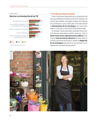 7. Sector Comercio Minorista



[ Figura 102 ]                                                     Fortalezas y Oportunidades
Barreras a la introducción de las TIC                              Frente a las barreras detectadas por los empresarios del
                                                                sector, que diﬁcultan la introducción de las TIC, aparecen una
                                                        60,2%
      Diﬁcultades de ﬁnanciación                      56,2%     serie de oportunidades que pueden contribuir al incremento
                                              34,6%
Soluciones poco adaptadas a las               33,5%             de su penetración a corto y medio plazo. Entre ellas destaca
                                                      53,9%
   necesidades de las empresas      11,2%                       el abaratamiento de las tecnologías, que como el año
                                                  46%
Falta de capacitación tecnológica                   52,4%
                                                                anterior se convierte en el principal factor de oportunidad.
                                      17,6%
                                                       60,2%
                                                                   Sin embargo, resulta preocupante comprobar cómo el res-
             Falta de información                 46,7%         to de factores experimenta notables retrocesos. Tanto el
                                              36,9%
Falta de soluciones tecnológicas             34,2%              efecto tractor de las administraciones públicas como
       estándares para el sector            31,4%
                                    12,8%                       el de los casos de éxito de referencia dan pasos atrás, en
                                                                el primer caso de más de 20 puntos. También la adaptación
     2011        2010       2009
                                                                de las tecnologías experimenta un decrecimiento tras el
  Fuente: Encuesta Fundetec 2011                                espectacular incremento del año anterior.




92
 