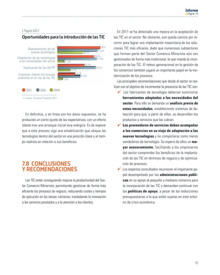 11




   [ Figura 103 ]                                                                En 2011 se ha detectado una mejora en la aceptación de
   Oportunidades para la introducción de las TIC                              las TIC en el sector. No obstante, aún queda camino por re-
                                                                              correr para lograr una implantación mayoritaria de las solu-
                                                                        78%   ciones TIC más eﬁcaces, dado que numerosos subsectores
        Abaratamiento de las                                         73,2%
          nuevas tecnologías                            46,3%                 que forman parte del Sector Comercio Minorista aún son
                                                                  66,5%
Adaptación de las tecnologías                                        71,8%    gestionados de forma más tradicional, lo que impide la incor-
 a las necesidades del sector           11,3%
                                                          49,4%               poración de las TIC. El relevo generacional en la gestión de
    Implicación de las AA.PP.                                      70,3%
                                              22,2%                           los comercios también jugará un importante papel en la mo-
                                                  31,7%
Empresas líderes con buenas                            41,8%                  dernización de los procesos.
prácticas en el uso de las TIC         7,9%
                                                                                 Las principales recomendaciones que desde el sector se rea-
                                                                              lizan con el objetivo de incrementar la presencia de las TIC son:
      2011          2010        2009
                                                                                      Los fabricantes de tecnología deberían suministrar
      Fuente: Encuesta Fundetec 2011                                                 herramientas adaptadas a las necesidades del
                                                                                     sector. Para ello se demanda un análisis previo de
                                                                                     estas necesidades, estableciendo sistemas de de-
     En deﬁnitiva, y en línea con los datos expuestos, se ha                         tección para que, a partir de ellas, se desarrollen los
   producido un cierto ajuste de las expectativas, con un efecto                     productos y servicios que las cubran.
   rebote tras una arranque inicial muy enérgico. Es de esperar                      Los proveedores de servicios deben acompañar
   que a este proceso siga una estabilización que ubique las                         a los comercios en su viaje de adaptación a las
   tecnologías dentro del sector en una posición clave y al tiem-                    nuevas tecnologías y no comportarse como meros
   po realista en relación a sus beneﬁcios.                                          vendedores de tecnología. Se espera de ellos un ma-
                                                                                     yor asesoramiento, facilitando a los empresarios
                                                                                     del sector comprender los beneﬁcios de la implanta-
                                                                                     ción de las TIC en términos de negocio y de optimiza-
   7.8 CONCLUSIONES                                                                  ción de procesos.
   Y RECOMENDACIONES                                                                 Los expertos consultados reconocen el importante pa-
                                                                                     pel desempeñado por las administraciones públi-
      Las TIC están consiguiendo mejorar la productividad del Sec-                   cas en su apoyo al pequeño y mediano comercio para
   tor Comercio Minorista, permitiendo gestionar de forma más                        la incorporación de las TIC y demandan continuar con
   eﬁciente los procesos de negocio, reduciendo costes y tiempos                     las políticas de apoyo, a pesar de las reducciones
   de ejecución en las tareas rutinarias, trasladando la innovación                  presupuestarias a la que están sujetas en este entor-
   a los servicios prestados y a la atención a los clientes.                         no de crisis económica.




                                                                                                                                            93
 