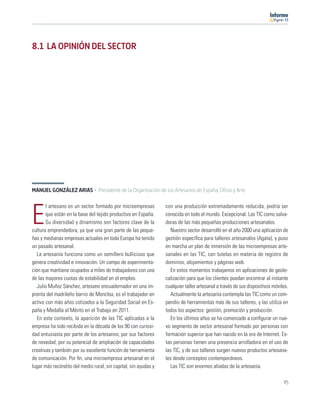 11




8.1 LA OPINIÓN DEL SECTOR




MANUEL GONZÁLEZ ARIAS · Presidente de la Organización de los Artesanos de España, Oficio y Arte

       l artesano es un sector formado por microempresas         con una producción extremadamente reducida, podría ser

E      que están en la base del tejido productivo en España.
       Su diversidad y dinamismo son factores clave de la
cultura emprendedora, ya que una gran parte de las peque-
                                                                 conocida en todo el mundo. Excepcional. Las TIC como salva-
                                                                 doras de las más pequeñas producciones artesanales.
                                                                   Nuestro sector desarrolló en el año 2000 una aplicación de
ñas y medianas empresas actuales en toda Europa ha tenido        gestión especíﬁca para talleres artesanales (Agata), y puso
un pasado artesanal.                                             en marcha un plan de inmersión de las microempresas arte-
   La artesanía funciona como un semillero bullicioso que        sanales en las TIC, con tutelas en materia de registro de
genera creatividad e innovación. Un campo de experimenta-        dominios, alojamientos y páginas web.
ción que mantiene ocupados a miles de trabajadores con una         En estos momentos trabajamos en aplicaciones de geolo-
de las mayores cuotas de estabilidad en el empleo.               calización para que los clientes puedan encontrar al instante
   Julio Muñoz Sánchez, artesano encuadernador en una im-        cualquier taller artesanal a través de sus dispositivos móviles.
prenta del madrileño barrio de Moncloa, es el trabajador en        Actualmente la artesanía contempla las TIC como un com-
activo con más años cotizados a la Seguridad Social en Es-       pendio de herramientas más de sus talleres, y las utiliza en
paña y Medalla al Mérito en el Trabajo en 2011.                  todos los aspectos: gestión, promoción y producción.
   En este contexto, la aparición de las TIC aplicadas a la        En los últimos años se ha comenzado a conﬁgurar un nue-
empresa ha sido recibida en la década de los 90 con curiosi-     vo segmento de sector artesanal formado por personas con
dad entusiasta por parte de los artesanos; por sus factores      formación superior que han nacido en la era de Internet. Es-
de novedad, por su potencial de ampliación de capacidades        tas personas tienen una presencia arrolladora en el uso de
creativas y también por su excelente función de herramienta      las TIC, y de sus talleres surgen nuevos productos artesana-
de comunicación. Por ﬁn, una microempresa artesanal en el        les desde conceptos contemporáneos.
lugar más recóndito del medio rural, sin capital, sin ayudas y     Las TIC son enormes aliadas de la artesanía.

                                                                                                                              95
 