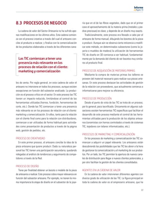 11




8.3 PROCESOS DE NEGOCIO                                            ría que en el de las ﬁbras vegetales, dado que en el primer
                                                                   caso el aprovechamiento de la materia prima (metales y pie-
   La cadena de valor del Sector Artesanía no ha sufrido ape-      dras preciosas) es clave, y depende de un diseño muy exacto.
nas modiﬁcaciones en los últimos años. Esta cadena comien-            Tradicionalmente, este proceso era llevado a cabo por el
za con el proceso creativo a través del cual el artesano con-      artesano de forma manual, dibujando los bocetos de la pieza
cibe el producto a realizar, y ﬁnaliza con la comercialización     a producir. Aunque aún se observa cierta reticencia a modiﬁ-
de los productos elaborados a través de los diferentes cana-       car este método, en determinados subsectores (como la jo-
                                                                   yería o muebles de madera) la utilización de herramientas
                                                                   TIC de diseño en 3D comienza a ser habitual, fundamental-
  Las TIC comienzan a tener una                                    mente por la demanda del cliente de ver bocetos muy simila-
  presencia más relevante en los                                   res al producto ﬁnal.
  procesos de relación con el cliente:
  marketing y comercialización                                     PROCESO DE ADQUISICIÓN DE MATERIAS PRIMAS
                                                                      Mediante la compra de materias primas los talleres se
                                                                   proveen del material necesario para realizar sus piezas arte-
les de venta. Por regla general, en esta cadena de valor el        sanas. En este proceso destacan las actividades de gestión
artesano no interviene en todos los procesos, aunque existen       de la relación con proveedores, que actualmente comienza a
excepciones en función del subsector analizado. La produc-         informatizarse para mejorar su eﬁciencia.
ción es el proceso crítico en el sector. En este proceso las TIC
tienen un impacto reducido, limitándose al control de las          PROCESO DE PRODUCCIÓN
herramientas utilizadas (hornos, fundición, herramientas de          Desde el punto de vista de las TIC se trata de un proceso,
corte, etc.). Donde las TIC comienzan a tener una presencia        por lo general, poco tecniﬁcado. Únicamente en algunos sub-
más relevante es en los procesos de relación con el cliente:       sectores existen herramientas TIC especíﬁcas que facilitan el
marketing y comercialización. En ellos, tanto para la relación     desarrollo de este proceso mediante el control de las herra-
con el cliente ﬁnal como para la relación con distribuidores,      mientas utilizadas para la producción de los objetos artesa-
comienzan a ser utilizadas de forma habitual para activida-        nos (ceramistas con hornos controlados a través de sistemas
des como presentación de productos a través de la página           TIC, tejedores con telares informatizados, etc.).
web, gestión de pedidos, etc.
                                                                   PROCESOS DE MARKETING Y COMERCIALIZACIÓN
PROCESO DE CREATIVIDAD                                                En los procesos de marketing y comercialización las TIC co-
   En este primer proceso, el artesano concibe la idea de la       mienzan a adquirir un papel relevante. Los artesanos están
pieza artesana que quiere producir. Dada su naturaleza per-        descubriendo las posibilidades que las TIC les abren a la hora
sonal las TIC tienen una participación secundaria, quedando        de gestionar la comercialización y el marketing de sus produc-
relegadas al análisis de tendencias y seguimiento de compe-        tos. Por un lado, las TIC permiten la apertura de nuevos cana-
tidores a través de la Red.                                        les de distribución para llegar a nuevos clientes potenciales, y
                                                                   por otro facilitan la gestión de los clientes consolidados.
PROCESO DE DISEÑO
  Tiene por ﬁnalidad obtener un boceto o modelo de la pieza        AGENTES EN LA CADENA DE VALOR
de artesanía a realizar. Este proceso cobra mayor relevancia en      En la cadena de valor intervienen diferentes agentes con
función del subsector artesano. Por ejemplo, no tienen la mis-     diverso grado de utilización de las TIC. La ﬁgura principal en
ma importancia la etapa de diseño en el subsector de la joye-      toda la cadena de valor es el empresario artesano, que ha

                                                                                                                                97
 