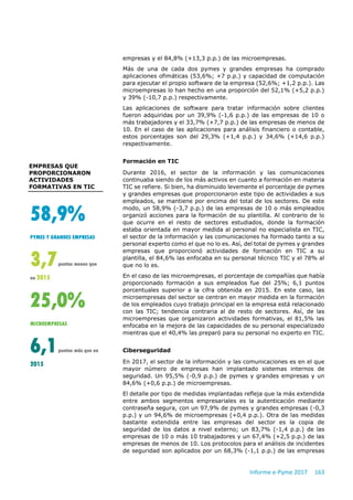 Informe e-Pyme 2017 163
empresas y el 84,8% (+13,3 p.p.) de las microempresas.
Más de una de cada dos pymes y grandes empresas ha comprado
aplicaciones ofimáticas (53,6%; +7 p.p.) y capacidad de computación
para ejecutar el propio software de la empresa (52,6%; +1,2 p.p.). Las
microempresas lo han hecho en una proporción del 52,1% (+5,2 p.p.)
y 39% (-10,7 p.p.) respectivamente.
Las aplicaciones de software para tratar información sobre clientes
fueron adquiridas por un 39,9% (-1,6 p.p.) de las empresas de 10 o
más trabajadores y el 33,7% (+7,7 p.p.) de las empresas de menos de
10. En el caso de las aplicaciones para análisis financiero o contable,
estos porcentajes son del 29,3% (+1,4 p.p.) y 34,6% (+14,6 p.p.)
respectivamente.
Formación en TIC
Durante 2016, el sector de la información y las comunicaciones
continuaba siendo de los más activos en cuanto a formación en materia
TIC se refiere. Si bien, ha disminuido levemente el porcentaje de pymes
y grandes empresas que proporcionaron este tipo de actividades a sus
empleados, se mantiene por encima del total de los sectores. De este
modo, un 58,9% (-3,7 p.p.) de las empresas de 10 o más empleados
organizó acciones para la formación de su plantilla. Al contrario de lo
que ocurre en el resto de sectores estudiados, donde la formación
estaba orientada en mayor medida al personal no especialista en TIC,
el sector de la información y las comunicaciones ha formado tanto a su
personal experto como el que no lo es. Así, del total de pymes y grandes
empresas que proporcionó actividades de formación en TIC a su
plantilla, el 84,6% las enfocaba en su personal técnico TIC y el 78% al
que no lo es.
En el caso de las microempresas, el porcentaje de compañías que había
proporcionado formación a sus empleados fue del 25%; 6,1 puntos
porcentuales superior a la cifra obtenida en 2015. En este caso, las
microempresas del sector se centran en mayor medida en la formación
de los empleados cuyo trabajo principal en la empresa está relacionado
con las TIC; tendencia contraria al de resto de sectores. Así, de las
microempresas que organizaron actividades formativas, el 81,5% las
enfocaba en la mejora de las capacidades de su personal especializado
mientras que el 40,4% las preparó para su personal no experto en TIC.
Ciberseguridad
En 2017, el sector de la información y las comunicaciones es en el que
mayor número de empresas han implantado sistemas internos de
seguridad. Un 95,5% (-0,9 p.p.) de pymes y grandes empresas y un
84,6% (+0,6 p.p.) de microempresas.
El detalle por tipo de medidas implantadas refleja que la más extendida
entre ambos segmentos empresariales es la autenticación mediante
contraseña segura, con un 97,9% de pymes y grandes empresas (-0,3
p.p.) y un 94,6% de microempresas (+0,4 p.p.). Otra de las medidas
bastante extendida entre las empresas del sector es la copia de
seguridad de los datos a nivel externo; un 83,7% (-1,4 p.p.) de las
empresas de 10 o más 10 trabajadores y un 67,4% (+2,5 p.p.) de las
empresas de menos de 10. Los protocolos para el análisis de incidentes
de seguridad son aplicados por un 68,3% (-1,1 p.p.) de las empresas
EMPRESAS QUE
PROPORCIONARON
ACTIVIDADES
FORMATIVAS EN TIC
58,9%
PYMES Y GRANDES EMPRESAS
3,7puntos menos que
en 2015
25,0%
MICROEMPRESAS
6,1puntos más que en
2015
 
