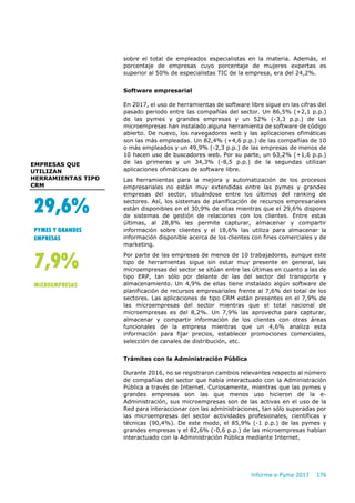 Informe e-Pyme 2017 176
sobre el total de empleados especialistas en la materia. Además, el
porcentaje de empresas cuyo porcentaje de mujeres expertas es
superior al 50% de especialistas TIC de la empresa, era del 24,2%.
Software empresarial
En 2017, el uso de herramientas de software libre sigue en las cifras del
pasado periodo entre las compañías del sector. Un 86,5% (+2,1 p.p.)
de las pymes y grandes empresas y un 52% (-3,3 p.p.) de las
microempresas han instalado alguna herramienta de software de código
abierto. De nuevo, los navegadores web y las aplicaciones ofimáticas
son las más empleadas. Un 82,4% (+4,6 p.p.) de las compañías de 10
o más empleados y un 49,9% (-2,3 p.p.) de las empresas de menos de
10 hacen uso de buscadores web. Por su parte, un 63,2% (+1,6 p.p.)
de las primeras y un 34,3% (-8,5 p.p.) de la segundas utilizan
aplicaciones ofimáticas de software libre.
Las herramientas para la mejora y automatización de los procesos
empresariales no están muy extendidas entre las pymes y grandes
empresas del sector, situándose entre los últimos del ranking de
sectores. Así, los sistemas de planificación de recursos empresariales
están disponibles en el 30,9% de ellas mientras que el 29,6% dispone
de sistemas de gestión de relaciones con los clientes. Entre estas
últimas, al 28,8% les permite capturar, almacenar y compartir
información sobre clientes y el 18,6% las utiliza para almacenar la
información disponible acerca de los clientes con fines comerciales y de
marketing.
Por parte de las empresas de menos de 10 trabajadores, aunque este
tipo de herramientas sigue sin estar muy presente en general, las
microempresas del sector se sitúan entre las últimas en cuanto a las de
tipo ERP, tan sólo por delante de las del sector del transporte y
almacenamiento. Un 4,9% de ellas tiene instalado algún software de
planificación de recursos empresariales frente al 7,6% del total de los
sectores. Las aplicaciones de tipo CRM están presentes en el 7,9% de
las microempresas del sector mientras que el total nacional de
microempresas es del 8,2%. Un 7,9% las aprovecha para capturar,
almacenar y compartir información de los clientes con otras áreas
funcionales de la empresa mientras que un 4,6% analiza esta
información para fijar precios, establecer promociones comerciales,
selección de canales de distribución, etc.
Trámites con la Administración Pública
Durante 2016, no se registraron cambios relevantes respecto al número
de compañías del sector que había interactuado con la Administración
Pública a través de Internet. Curiosamente, mientras que las pymes y
grandes empresas son las que menos uso hicieron de la e-
Administración, sus microempresas son de las activas en el uso de la
Red para interaccionar con las administraciones, tan sólo superadas por
las microempresas del sector actividades profesionales, científicas y
técnicas (90,4%). De este modo, el 85,9% (-1 p.p.) de las pymes y
grandes empresas y el 82,6% (-0,6 p.p.) de las microempresas habían
interactuado con la Administración Pública mediante Internet.
29,6%
PYMES Y GRANDES
EMPRESAS
7,9%
MICROEMPRESAS
EMPRESAS QUE
UTILIZAN
HERRAMIENTAS TIPO
CRM
 