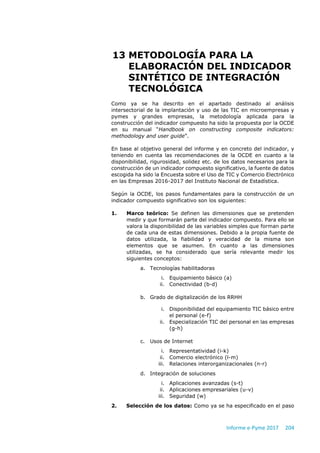 Informe e-Pyme 2017 204
13 METODOLOGÍA PARA LA
ELABORACIÓN DEL INDICADOR
SINTÉTICO DE INTEGRACIÓN
TECNOLÓGICA
Como ya se ha descrito en el apartado destinado al análisis
intersectorial de la implantación y uso de las TIC en microempresas y
pymes y grandes empresas, la metodología aplicada para la
construcción del indicador compuesto ha sido la propuesta por la OCDE
en su manual “Handbook on constructing composite indicators:
methodology and user guide”.
En base al objetivo general del informe y en concreto del indicador, y
teniendo en cuenta las recomendaciones de la OCDE en cuanto a la
disponibilidad, rigurosidad, solidez etc. de los datos necesarios para la
construcción de un indicador compuesto significativo, la fuente de datos
escogida ha sido la Encuesta sobre el Uso de TIC y Comercio Electrónico
en las Empresas 2016-2017 del Instituto Nacional de Estadística.
Según la OCDE, los pasos fundamentales para la construcción de un
indicador compuesto significativo son los siguientes:
1. Marco teórico: Se definen las dimensiones que se pretenden
medir y que formarán parte del indicador compuesto. Para ello se
valora la disponibilidad de las variables simples que forman parte
de cada una de estas dimensiones. Debido a la propia fuente de
datos utilizada, la fiabilidad y veracidad de la misma son
elementos que se asumen. En cuanto a las dimensiones
utilizadas, se ha considerado que sería relevante medir los
siguientes conceptos:
a. Tecnologías habilitadoras
i. Equipamiento básico (a)
ii. Conectividad (b-d)
b. Grado de digitalización de los RRHH
i. Disponibilidad del equipamiento TIC básico entre
el personal (e-f)
ii. Especialización TIC del personal en las empresas
(g-h)
c. Usos de Internet
i. Representatividad (i-k)
ii. Comercio electrónico (l-m)
iii. Relaciones interorganizacionales (n-r)
d. Integración de soluciones
i. Aplicaciones avanzadas (s-t)
ii. Aplicaciones empresariales (u-v)
iii. Seguridad (w)
2. Selección de los datos: Como ya se ha especificado en el paso
 