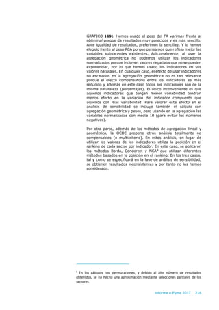 Informe e-Pyme 2017 216
GRÁFICO 169). Hemos usado el peso del FA varimax frente al
obliminal porque da resultados muy parecidos y es más sencillo.
Ante igualdad de resultados, preferimos la sencillez. Y lo hemos
elegido frente al peso PCA porque pensamos que refleja mejor las
variables subyacentes existentes. Adicionalmente, al usar la
agregación geométrica no podemos utilizar los indicadores
normalizados porque incluyen valores negativos que no se pueden
exponenciar, por lo que hemos usado los indicadores en sus
valores naturales. En cualquier caso, el efecto de usar indicadores
no escalados en la agregación geométrica no es tan relevante
porque el efecto compensatorio entre los indicadores es más
reducido y además en este caso todos los indicadores son de la
misma naturaleza (porcentajes). El único inconveniente es que
aquellos indicadores que tengan menor variabilidad tendrán
menos efecto en la variación del indicador compuesto que
aquellos con más variabilidad. Para valorar este efecto en el
análisis de sensibilidad se incluye también el cálculo con
agregación geométrica y pesos, pero usando en la agregación las
variables normalizadas con media 10 (para evitar los números
negativos).
Por otra parte, además de los métodos de agregación lineal y
geométrica, la OCDE propone otros análisis totalmente no
compensables (o multicriterio). En estos análisis, en lugar de
utilizar los valores de los indicadores utiliza la posición en el
ranking de cada sector por indicador. En este caso, se aplicaron
los métodos Borda, Condorcet y NCA6
que utilizan diferentes
métodos basados en la posición en el ranking. En los tres casos,
tal y como se especificará en la fase de análisis de sensibilidad,
se obtienen resultados inconsistentes y por tanto no los hemos
considerado.
6
En los cálculos con permutaciones, y debido al alto número de resultados
obtenidos, se ha hecho una aproximación mediante selecciones parciales de los
sectores.
 