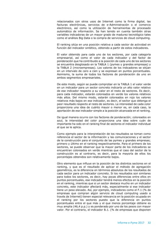 Informe e-Pyme 2017 32
relacionados con otros usos de Internet como la firma digital, las
facturas electrónicas, servicios de e-Administración o el comercio
electrónico, así como la utilización de herramientas de procesado
automático de información. Se han tenido en cuenta también otras
variables indicadoras de un mayor grado de madurez tecnológico tales
como el análisis Big Data o la compra de servicios de cloud computing.
El ranking sitúa en una posición relativa a cada sector de actividad en
función del indicador sintético, obtenido a partir de estos indicadores.
El valor obtenido para cada uno de los sectores, por cada categoría
empresarial, así como el valor de cada indicador y del factor de
ponderación que ha contribuido a la posición de cada uno de los sectores
se encuentra desglosado en la TABLA 1 (pymes y grandes empresas) y
la TABLA 2 (microempresas). Los valores de los indicadores se sitúan
en un intervalo de cero a cien y se expresan en puntos porcentuales.
Asimismo, la suma de todos los factores de ponderación da uno en
ambos segmentos empresariales.
De este modo, según se puede comprobar en la TABLA 1 el valor verde
en un indicador para un sector concreto indicaría un alto valor relativo
de ese indicador respecto a su valor en el resto de sectores. Es decir,
para cada indicador, estarán coloreados en verde los valores relativos
más altos. Del mismo modo, estarán coloreados en rojo los valores
relativos más bajos en ese indicador, es decir, el sector que obtenga el
peor resultado respecto al resto de sectores. La intensidad de cada color
proporciona una idea de cuánto mayor o menor es, en cada caso, la
aportación de ese indicador simple a la posición alcanzada en el ranking.
De igual manera ocurre con los factores de ponderación; coloreados en
azul, la intensidad del color proporciona una idea sobre cuán de
importante ha sido en el ranking final de sectores el indicador individual
al que se le aplica.
Como ejemplo para la interpretación de los resultados se toman como
referencia el sector de la información y las comunicaciones y el sector
de la construcción para el conjunto de las pymes y grandes empresas;
primero y último en el ranking respectivamente. Para el primero de los
sectores, se puede observar que la mayor parte de los indicadores se
encuentran coloreados en verde mientras que el caso del sector de la
construcción es al contrario, es decir, para la mayoría de ellos los
porcentajes obtenidos son relativamente bajos.
Otro elemento que influye en la posición de los distintos sectores en el
ranking, y que es el resultado de aplicar el método de agregación
geométrica, es la diferencia en términos absolutos de los resultados de
cada sector para un indicador concreto. Si los resultados son similares
para todos los sectores, es decir, hay pocas diferencias entre ellos en
puntos porcentuales, ese indicador tendrá menos efectos en la posición
en el ranking, mientras que si un sector destaca mucho en un indicador
concreto, este indicador afectará más, especialmente si ese indicador
tiene un peso elevado. Así, por ejemplo, indicadores como el F.1 (% de
empresas que compran algún servicio de cloud computing usado a
través de Internet) tienen especial relevancia en la posición ocupada en
el ranking por los sectores puesto que la diferencia en puntos
porcentuales entre el que más y el que menos porcentaje obtiene es
muy amplia (46,4 p.p.) y es ponderado por uno de los pesos con mayor
valor. Por el contrario, el indicador B.1. (% de empresas que disponen
 
