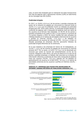 Informe e-Pyme 2017 53
caso, el canal más empleado para la realización de estas transacciones
han sido las páginas web y aplicaciones móviles (3,8%) en detrimento
de los mensajes tipo EDI (0,8%).
Publicidad dirigida
En 2017, un 19,6% (+0,4 p.p.) de las pymes y grandes empresas del
sector de la industria ha pagado por anunciarse en Internet frente al
18,2% (+1,1 p.p.) que ha preferido invertir en métodos de publicidad
dirigida para ello. Entre estos últimos, la publicidad dirigida basada en
contenido de páginas web o búsqueda de palabras clave por parte de
los usuarios es la fórmula más extendida. Un 84,5% de las pymes y
grandes compañías la ha usado en 2017, lo que supone un aumento de
3,2 puntos respecto a 2016. En menor medida han sido utilizados los
métodos basados en el rastreo de actividades anteriores de los usuarios
o perfiles en Internet (35,9%; +7,5 p.p.) y los basados en
geolocalización de usuarios de Internet (27,4%; -0,9 p.p.), si bien un
elevado porcentaje de empresas (38,1%) aprovecha métodos de
publicidad dirigida diferentes de los anteriores.
En lo que respecta a las empresas de menos de 10 trabajadores, un
10,3% (- 1 p.p.) de las mismas ha pagado por anunciarse en Internet
durante 2017. Por su parte, un 9,6% (-0,7 p.p.) se ha decantado por
anuncios que varían en función del comportamiento on-line de los
usuarios. Respecto a este último, tal como se observó en el caso de las
pymes y grandes empresas, el método más recurrido es el empleo de
información referente a contenido de sitios web o búsqueda de palabras
clave por usuarios (76,4%; -0,5 p.p.) seguido por los basados en
geolocalización de usuarios en la Red (24%; -8,3 p.p.) y el rastreo de
actividades anteriores de los usuarios o perfiles en Internet (18,4%; -
6,3 p.p.).
GRÁFICO 37. EMPRESAS QUE PAGAN POR ANUNCIARSE EN
INTERNET USANDO MÉTODOS DE PUBLICIDAD DIRIGIDA (%)
Fuente: ONTSI a partir de datos INE 2017
Base: total de empresas del sector que usaron publicidad dirigida
84,5
35,9
27,4
38,1
81,3
28,4
28,3
46,3
76,4
18,4
24,0
45,7
76,9
24,7
32,3
37,1
Empresas con publicidad dirigida basada en
contenido de pág web o búsqueda de palabras clave
por usuarios
Empresas con publicidad dirigida basada en rastreo
de actividades anteriores de usuarios o perfiles en
Internet
Empresas con publicidad dirigida basada en
geolocalización de usuarios de Internet
Empresas con otro método de publicidad dirigida
distinto de los anteriores
Pymes y grandes empresas (2017) Pymes y grandes empresas (2016)
Microempresas (2017) Microempresas (2016)
 