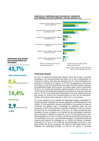 Informe e-Pyme 2017 84
GRÁFICO 62. EMPRESAS QUE UTILIZAN EL COMERCIO
ELECTRÓNICO EN SUS COMPRAS Y EN SUS VENTAS (%)
Fuente: ONTSI a partir de datos INE 2016
Base: total de empresas del sector
Publicidad dirigida
En 2017 se observan tendencias dispares entre las pymes y grandes
empresas y las microempresas del sector en lo que a publicitarse en
Internet se refiere. Del total de empresas de 10 o más empleados con
conexión a Internet en el sector, un 43,7% ha pagado por anunciarse
en la Red y un 39,2% ha preferido que estos anuncios utilicen métodos
de publicidad dirigida. Esto supone, en ambos casos, leves incrementos
de 0,6 y 0,7 puntos porcentuales respectivamente. Por el contrario, un
14,4% de las microempresas paga por anunciarse en Internet mientras
que un 13,1% lo ha hecho para publicitarse en la Red usando anuncios
que varían en función del comportamiento on-line de los individuos.
Ambas cifras disminuyen respecto a 2016 (2,9 y 2,6 puntos).
En lo que respecta a los métodos de publicidad dirigida empleados, el
comportamiento mostrado por ambas categorías empresariales es muy
similar. El más extendido muestra publicidad a los usuarios en base al
contenido de páginas web o búsqueda de palabras clave por los
usuarios; un 81% de las pymes y grandes empresas (+2,6 p.p.) frente
al 76,6% de las microempresas (+2,6 p.p.). En menor proporción son
utilizados los que se basan en el rastreo de las actividades anteriores
de los usuarios o perfiles en Internet; un 43,1% de empresas de 10 o
más empleados (+7,4 p.p.) frente al 25,8% de empresas con menos de
10 empleados (-0,6 p.p.). La publicidad basada en la geolocalización de
usuarios de Internet es utilizada por un 38,8% de pymes y grandes
empresas (+7,7 p.p.) y un 22,9% de microempresas (+0,8 p.p.). Una
gran proporción de las empresas del sector ha afirmado utilizar otros
métodos de publicidad dirigida; un 51,7% de pymes y grandes
45,8
43,7
9,5
23,6
21,5
4,8
43,4
41,1
10,0
18,9
16,9
3,8
21,8
20,8
2,8
4,0
2,8
1,4
23,3
22,6
4,0
4,2
3,6
1,3
Empresas que han realizado compras por
comercio electrónico
Empresas que han realizado compras mediante
páginas web o apps
Empresas que han realizado compras mediante
mensajes tipo EDI
Empresas que han realizado ventas por comercio
electrónico
Empresas que han realizado ventas mediante
páginas web o apps
Empresas que han realizado ventas mediante
mensajes tipo EDI
Pymes y grandes empresas (2016) Pymes y grandes empresas (2015)
Microempresas (2016) Microempresas (2015)
EMPRESAS QUE PAGAN
POR ANUNCIARSE EN
INTERNET
43,7%
PYMES Y GRANDES EMPRESAS
0,6puntos más que en
2016
14,4%
MICROEMPRESAS
2,9puntos menos que
en 2016
 