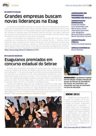 ensino                                                               Informe Dezembro 2012 | 10


  competitividade
                                                                                      APROVADOS EM

Grandes empresas buscam                                                               PROGRAMAS
                                                                                      TRAINEES EM 2012/2

novas lideranças na Esag                                                              ADMINISTRAÇÃO
                                                                                      EMPRESARIAL
                                                                                      Guilherme Noldin
   Um grupo de estudantes da Esag vai começar 2013 com perspectivas tão promis-       Livia Schwinden Leal
soras quanto desafiadoras: pelo menos nove formandos ou egressos dos três cursos      Mario Zucco Júnior
da Esag se classificaram em disputadas seleções para programas trainee de algumas     João Paulo Quincoses
das maiores (e melhores para se trabalhar) empresas do país. Eles agora ingressam     Juan Weigmann
em processos de treinamento, com um a três anos de duração, visando ocupar cargos     Manuella Ribeiro Coelho
de liderança nas empresas em que foram chamados.                                      Renan Schveitzer Ferreira
   Houve classificados nos programas trainees do Grupo CCR (uma das maiores
empresas de concessão de infraestrutura do mundo), da ALL – América Latina            ADMINISTRAÇÃO
Logística (maior companhia ferroviária do Brasil), da multinacional Unilever (que     pública
opera em mais de cem países), Johnson e Johnson (maior empresa do mundo no            Camila Fernanda Batalha
segmento de saúde e bem-estar), Cielo (líder em soluções de pagamentos eletrôni-
cos na América Latina), Votorantim e Dudalina (maior camisaria da América Latina).    CIÊNCIAS ECONÔMICAS
http://www.esag.udesc.br/?idNoticia=5757                                              Bruno Pacheco


  plano de negócios

Esaguianos premiados em
concurso estadual do Sebrae
   A Udesc teve estudantes premiados em quatro das cinco categorias do
Concurso Estadual de Planos de Negócio para Universitários, promovido
pelo Sebrae/SC – três deles da Esag. A cerimônia de premiação aconteceu
em novembro no auditório da Fiesc. Aline Bortolotto Cardoso foi a ven-
cedora da categoria Serviços, que teve 1.576 inscritos. com a proposta de
uma clínica gastroenteorológica voltada a pessoas obesas, orientada pela    HOMENAGEM A professora Isabela
professora Ruth Ferreira Roque Rossi. Ela ganhou uma viagem de sete         Fornari Muller recebeu menção de
dias para o Vale do Silício, na Califórnia, Estados Unidos.                 louvor da Câmara de Vereadores
   Ficaram em segundo lugar em suas categorias e ganharam iPads: Igor       de Tijucas, em novembro, por
Chede Colaço (plano “Island Beer”, de uma microcervejaria artesanal junto   relevantes serviços ao município
à um pub, na categoria Comércio) e Tiago Brighente (“Iguarias do Mar”,      na área da educação.
propondo processo industrial para beneficiamento de ostras, na categoria
Agronegócios). Os dois trabalhos foram orientados pelo professor Nério
Amboni. http://www.esag.udesc.br/?idNoticia=5902
                                                                              IDEMi 2012
                                                                                 Acadêmicos da Esag partici-
                                                                              param em outubro da 2ª Con-
                                                                              ferência Internacional de Inte-
                                                                              gração do Design, Engenharia
                                                                              e Gestão para a inovação – o
                                                                              IDEMi 2012, em Florianópolis.
                                                                              O fórum promoveu a integração
                                                                              e o debate entre pesquisadores
                                                                              e profissionais das áreas de
                                                                              design, engenharia, ergonomia,
                                                                              gestão, arquitetura e moda, com
                                                                              palestras, workshops, apresen-
                                                                              tações culturais, lançamentos
                                                                              de livros e apresentação de ar-
                                                                              tigos científicos.
                                                                            http://www.esag.udesc.br/?idNoticia=5511
 