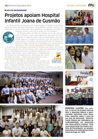 13 | Informe Dezembro 2012                                                   ensino | EXTENSÃO

  aula de solidariedade


Projetos apoiam Hospital
Infantil Joana de Gusmão
   As duas turmas da disciplina de Programação e Projetos II do oitavo
termo de Administração Empresarial, do professor Leandro Schmitz, es-
colheram a mesma instituição para beneficiar no segundo semestre: o
              Hospital Infantil Joana de Gusmão, em Florianópolis.
                 O Projeto Além da Pele foi missão da turma noturna,
              com 57 alunos, e teve como objetivo a aquisição de equi-
              pamentos e materiais para a Ala de Queimados, com prio-
              ridade para as cirurgias de enxerto. Com dez eventos em
              cinco meses, incluindo o almoço beneficente no Costão do
              Santinho, bateu recorde de arrecadação e foi encerrado em
              novembro. http://www.esag.udesc.br/?idNoticia=5810
   A obra na Ala Oncológica, batizada de Projeto Cata-Vento, foi missão
da turma vespertina, com 21 alunos. Com o apoio de empresas e eventos
como o Cata-Vento Gourmet e o leilão de parede com 15
artistas catarinenses, eles viabilizaram a readequação
do sistema de ventilação da ala, interditada por conta-
minação por fungo - a obra será concluída em março.
http://www.esag.udesc.br/?idNoticia=5866
   A iniciativa de dedicar essa disciplina a projetos de
cunho social é aplicada pelo professor Leandro há sete
anos. O Hospital Infantil já havia sido escolhido no se-
gundo semestre de 2011 com o projeto Pequenos Gigantes. No total, os
37 projetos realizados desde 2005 já beneficiaram quase vinte entidades.




                                                                           egresso ilustre Em outu-
                                                                           bro, a convite do Projeto Além da
                                                                           Pele, o deputado federal e admi-
                                                                           nistrador Esperidião Amin Helou
                                                                           Filho, palestrou sobre o tema de
                                                                           sua tese de doutorado: “Adminis-
                                                                           tração Pública por indicadores de
                                                                           sustentabilidade em associação
                                                                           com observatórios urbanos”. Duas
                                                                           vezes governador do Estado e pre-
                                                                           feito de Florianópolis, ex-senador,
                                                                           Espiridião é formado pela primeira
                                                                           turma da Esag, em 1969.
 