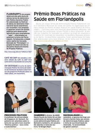15 | Informe Dezembro 2012                                                                              ensino



   FLORIPAPP’S Um projeto
   desenvolvido pela aluna do
                                           Prêmio Boas Práticas na
   sétimo termo de Administra-
   ção Pública Karoline Fidelis
   foi selecionado no Festival
                                           Saúde em Florianópolis
   de Ideias do Seminário Inter-              Alunos do oitavo termo de Administração Pública trabalharam jun-
   nacional Social Good Brasil,            to à Secretaria Municipal de Saúde da Capital na organização da pri-
   em novembro. Sua proposta               meira edição do Prêmio de Boas Práticas em Saúde Pública de Floria-
   é capacitar jovens de escolas           nópolis – Caminhos para uma transição governamental adequada, sob
   públicas para desenvolver               supervisão das professoras Sulivan Fischer e Paula Schommer. A sele-
   aplicativos para smartphones            ção dos trabalhos foi realizada no auditório da Esag em novembro e
   – “apps” – relacionados ao              o prêmio foi encerrado em dezembro, no Auditório Deputada Antonie-
   potencial turístico de Floria-          ta de Barros, na Assembleia Legislativa. Foram apresentados 52 traba-
   nópolis, fortalecendo a cidade          lhos selecionados como boas práticas, 10 de forma oral e 42 posters.
   como capital da inovação.               http://www.esag.udesc.br/?idNoticia=5943
   Batizado de “FloripApp’s”, o
   projeto foi desenvolvido na
   disciplina Desenvolvimento
   de Projetos Públicos.
http://www.esag.udesc.br/?idNoticia=5667


café no dap Em outubro, a ter-
ceira edição do Café no DAP teve
como tema a Sociedade do Consumo.

EM DESTAQUE O curso de Admi-
nistração Pública foi tema do Cader-
no do Vestibular do Diário Catarinen-
se e do programa Profissão Udesc na
rádio Udesc, em novembro.




processos políticos                        camboriú O diretor do BRDE                 racionalidade Em
O professor da Universidade                Neuto Fausto de Conto foi um dos           setembro, a egressa da Esag Laís
de Singapura, M. Ramesh, fez               palestrantes da Semana Acadêmi-            Silveira Santos falou aos alunos
palestra em setembro sobre o               ca de Administração Pública em             de Administração Pública sobre
tema de sua obra mais recente:             Balneário Camboriú, em outubro.            o tema de sua dissertação de
“Política pública – seus ciclos            Ele abordou o tema de seu                  mestrado, “A racionalidade
e subsistemas”.                            livro “O Milagre Real”.                    do gestor público”.
http://www.esag.udesc.br/?idNoticia=5279   http://www.esag.udesc.br/?idNoticia=5615   http://www.esag.udesc.br/?idNoticia=5615
 